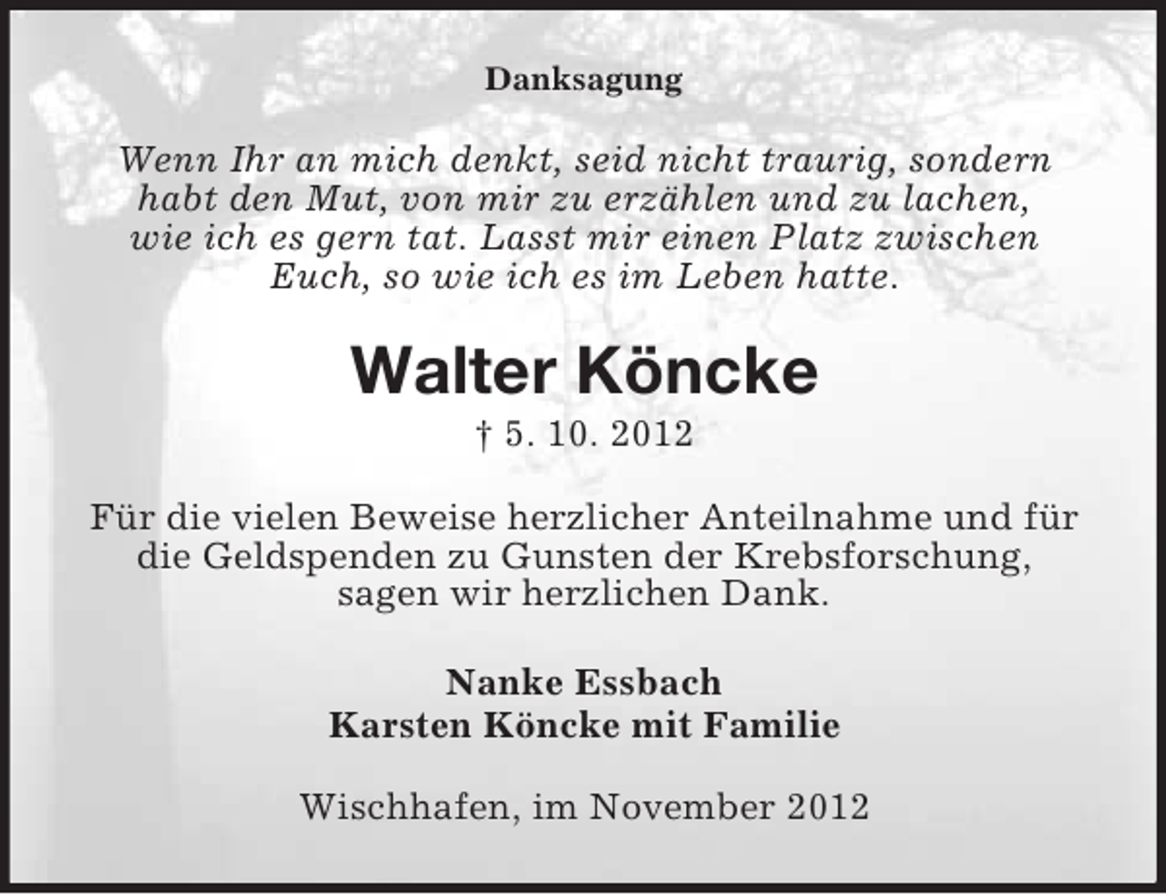 <p>Danksagung</p><p>Wenn Ihr an mich denkt, seid nicht traurig, sondern<br />habt den Mut, von mir zu erzählen und zu lachen,<br />wie ich es gern tat. Lasst mir einen Platz zwischen<br />Euch, so wie ich es im Leben hatte.</p><p>Walter Köncke<br />† 5. 10. 2012<br />Für die vielen Beweise herzlicher Anteilnahme und für<br />die Geldspenden zu Gunsten der Krebsforschung,<br />sagen wir herzlichen Dank.<br />Nanke Essbach<br />Karsten Köncke mit Familie<br />Wischhafen, im November 2012</p>