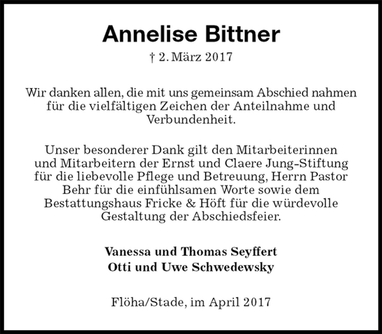 <p>Annelise Bittner<br />† 2. März 2017<br />Wir danken allen, die mit uns gemeinsam Abschied nahmen<br />für die vielfältigen Zeichen der Anteilnahme und<br />Verbundenheit.</p><p>Unser besonderer Dank gilt den Mitarbeiterinnen<br />und Mitarbeitern der Ernst und Claere Jung-Stiftung<br />für die liebevolle Pflege und Betreuung, Herrn Pastor<br />Behr für die einfühlsamen Worte sowie dem<br />Bestattungshaus Fricke &amp; Höft für die würdevolle<br />Gestaltung der Abschiedsfeier.<br />Vanessa und Thomas Seyffert<br />Otti und Uwe Schwedewsky<br />Flöha/Stade, im April 2017</p>