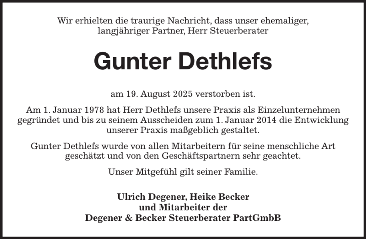 <p>Wir erhielten die traurige Nachricht, dass unser ehemaliger,<br />langjähriger Partner, Herr Steuerberater<br />Gunter Dethlefs<br />am 19. August 2025 verstorben ist.<br />Am 1. Januar 1978 hat Herr Dethlefs unsere Praxis als Einzelunternehmen<br />gegründet und bis zu seinem Ausscheiden zum 1. Januar 2014 die Entwicklung unserer Praxis maßgeblich gestaltet.<br />Gunter Dethlefs wurde von allen Mitarbeitern für seine menschliche Art<br />geschätzt und von den Geschäftspartnern sehr geachtet.<br />Unser Mitgefühl gilt seiner Familie.<br />Ulrich Degener, Heike Becker<br />und Mitarbeiter der<br />Degener &amp; Becker Steuerberater PartGmbB</p>