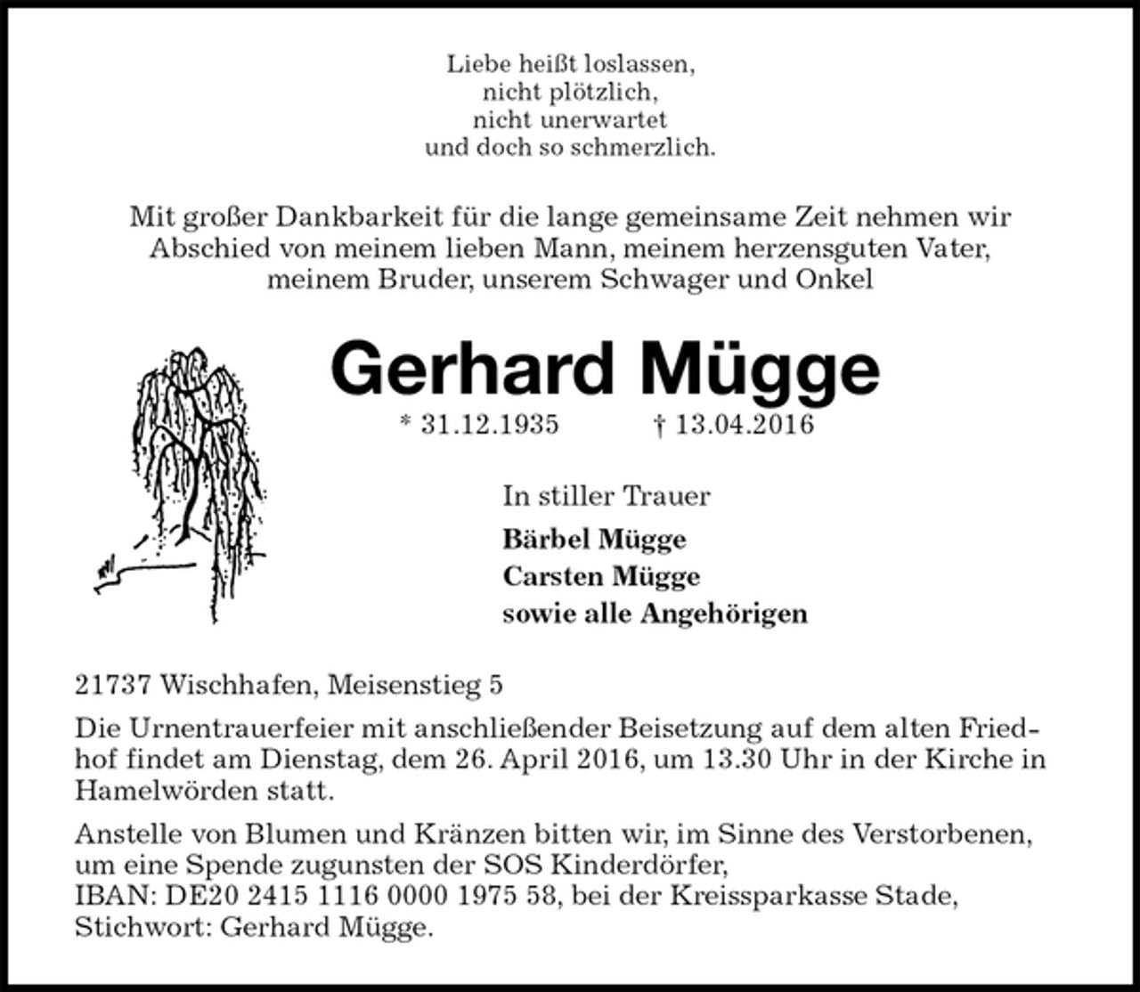 <p>Liebe heißt loslassen,<br />nicht plötzlich,<br />nicht unerwartet<br />und doch so schmerzlich.<br />Mit großer Dankbarkeit für die lange gemeinsame Zeit nehmen wir<br />Abschied von meinem lieben Mann, meinem herzensguten Vater,<br />meinem Bruder, unserem Schwager und Onkel<br />Gerhard Mügge<br />* 31.12.1935 † 13.04.2016<br />In stiller Trauer<br />Bärbel Mügge<br />Carsten Mügge<br />sowie alle Angehörigen<br />21737 Wischhafen, Meisenstieg 5<br />Die Urnentrauerfeier mit anschließender Beisetzung auf dem alten Friedhof findet am Dienstag, dem 26. April 2016, um 13.30 Uhr in der Kirche in Hamelwörden statt.<br />Anstelle von Blumen und Kränzen bitten wir, im Sinne des Verstorbenen, um eine Spende zugunsten der SOS Kinderdörfer,<br />IBAN: DE20 2415 1116 0000 1975 58, bei der Kreissparkasse Stade,<br />Stichwort: Gerhard Mügge.</p>