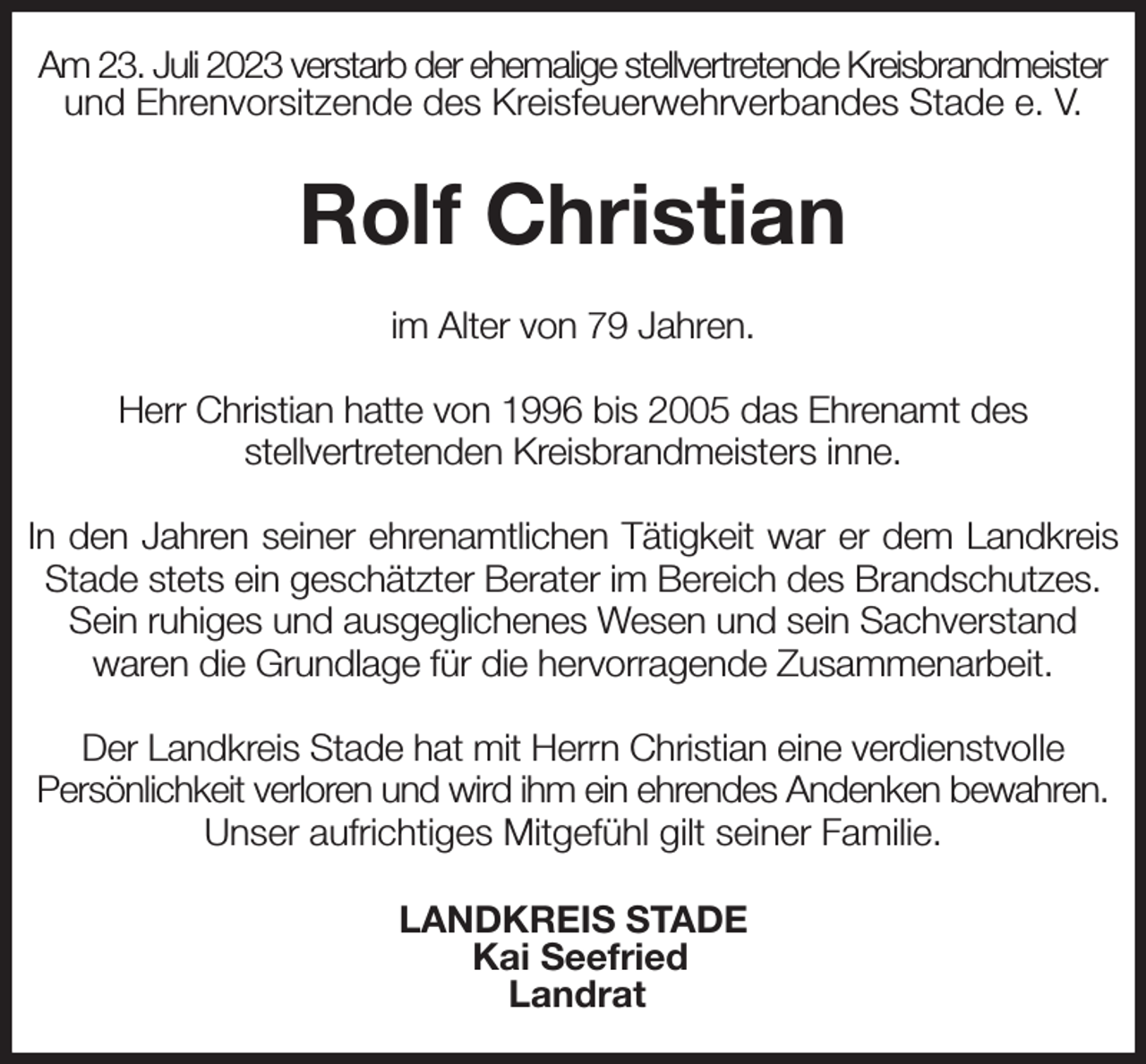 <p>Am 23. Juli 2023 verstarb der ehemalige stellvertretende Kreisbrandmeister und Ehrenvorsitzende des Kreisfeuerwehrverbandes Stade e. V.<br />Rolf Christian<br />im Alter von 79 Jahren.</p><p>Herr Christian hatte von 1996 bis 2005 das Ehrenamt des<br />stellvertretenden Kreisbrandmeisters inne.</p><p>In den Jahren seiner ehrenamtlichen Tätigkeit war er dem Landkreis Stade stets ein geschätzter Berater im Bereich des Brandschutzes.<br />Sein ruhiges und ausgeglichenes Wesen und sein Sachverstand<br />waren die Grundlage für die hervorragende Zusammenarbeit.</p><p>Der Landkreis Stade hat mit Herrn Christian eine verdienstvolle<br />Persönlichkeit verloren und wird ihm ein ehrendes Andenken bewahren.<br />Unser aufrichtiges Mitgefühl gilt seiner Familie.<br />LANDKREIS STADE<br />Kai Seefried<br />Landrat</p>