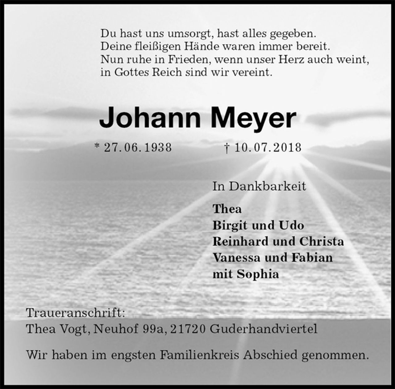 <p>Du hast uns umsorgt, hast alles gegeben.<br />Deine fleißigen Hände waren immer bereit.<br />Nun ruhe in Frieden, wenn unser Herz auch weint,<br />in Gottes Reich sind wir vereint.<br />Johann Meyer<br />* 27. 06. 1938 † 10. 07. 2018<br />In Dankbarkeit<br />Thea<br />Birgit und Udo<br />Reinhard und Christa<br />Vanessa und Fabian<br />mit Sophia<br />Traueranschrift:<br />Thea Vogt, Neuhof 99a, 21720 Guderhandviertel</p>
<p>Wir haben im engsten Familienkreis Abschied genommen.</p>