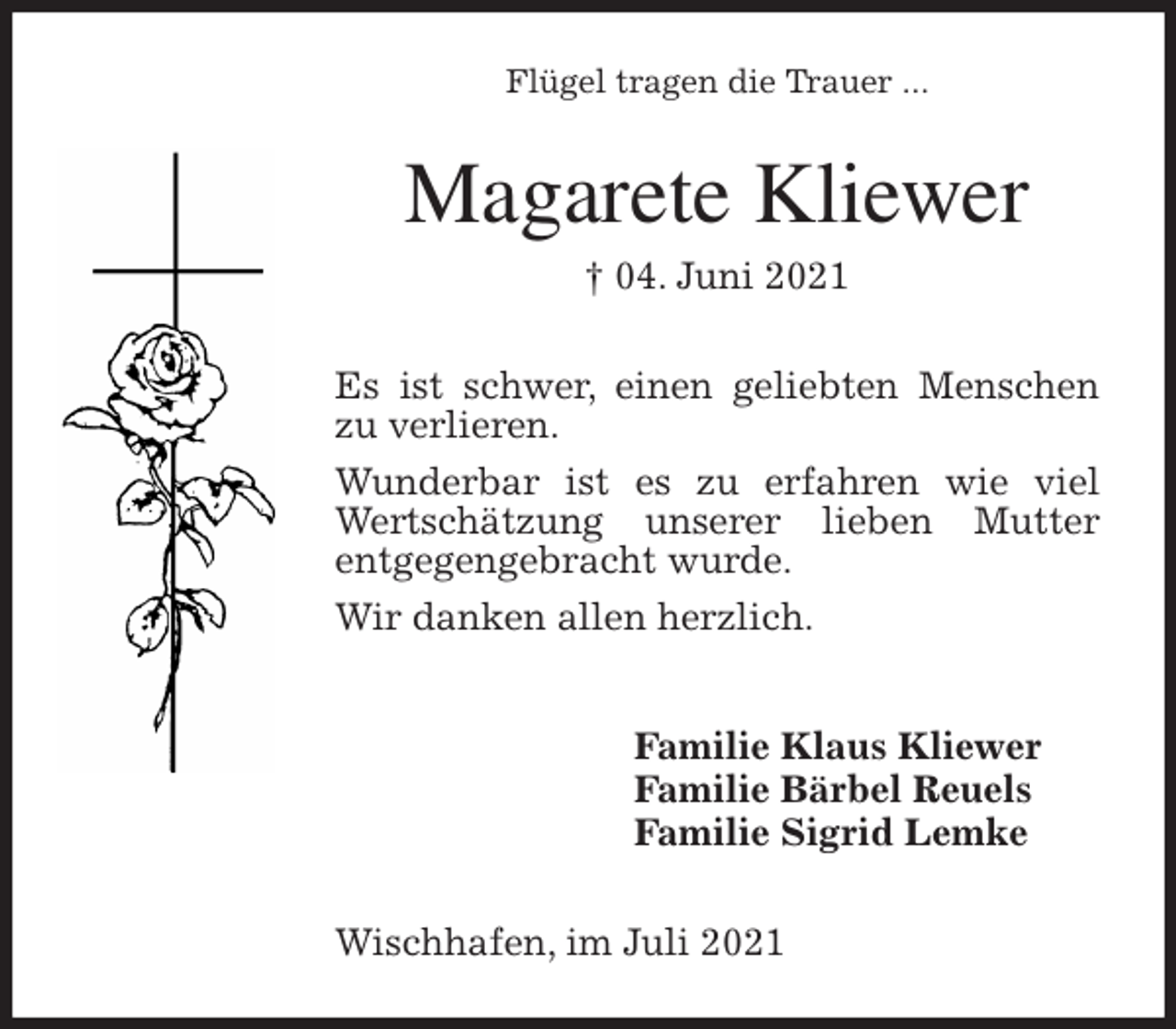 <p>Flügel tragen die Trauer ...<br />Magarete Kliewer<br />† 04. Juni 2021<br />Es ist schwer, einen geliebten Menschen zu verlieren.<br />Wunderbar ist es zu erfahren wie viel Wertschätzung unserer lieben Mutter<br />entgegengebracht wurde.<br />Wir danken allen herzlich.<br />Familie Klaus Kliewer<br />Familie Bärbel Reuels<br />Familie Sigrid Lemke<br />Wischhafen, im Juli 2021</p>