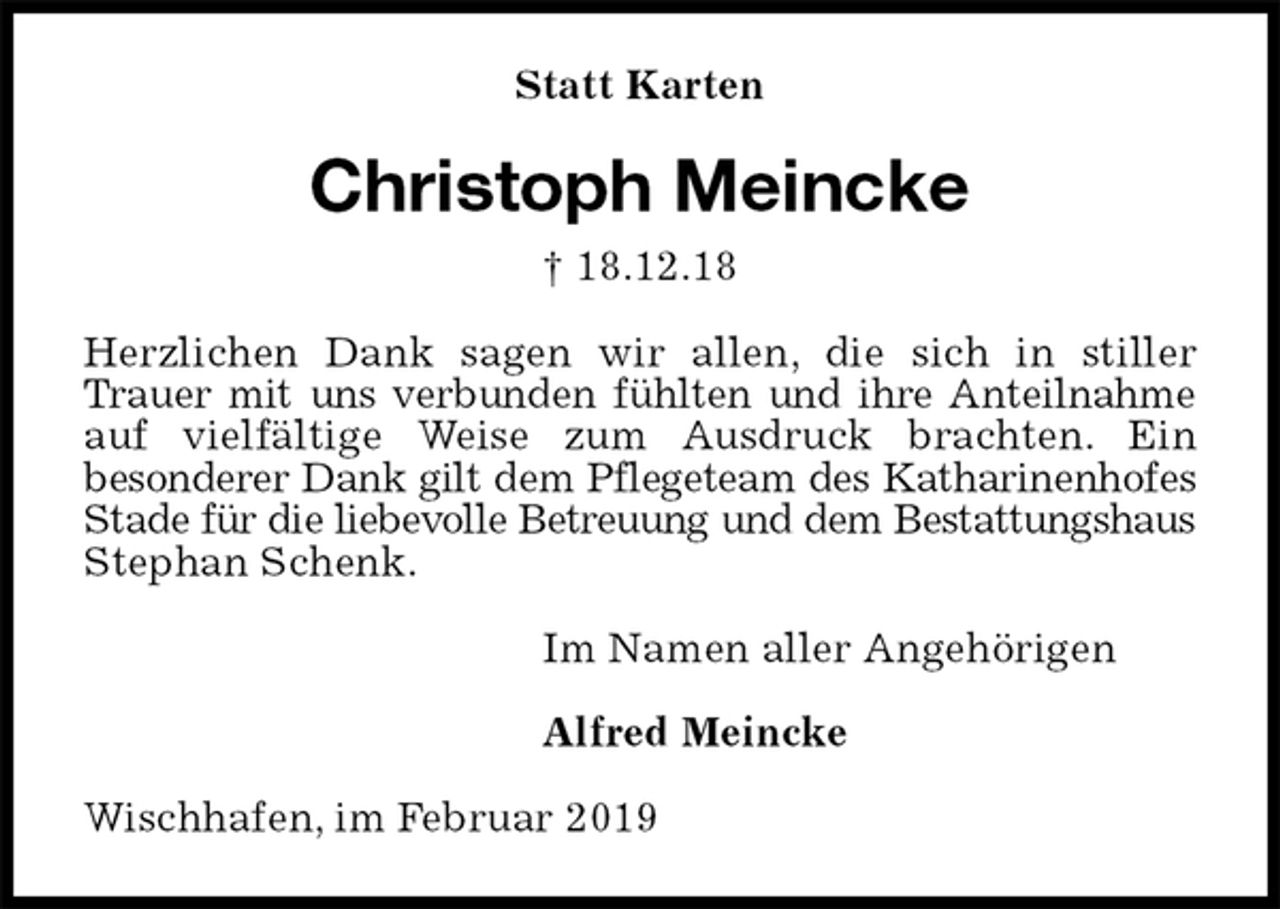 <p>Statt Karten<br />Christoph Meincke<br />† 18.12.18<br />Herzlichen Dank sagen wir allen, die sich in stiller Trauer mit uns verbunden fühlten und ihre Anteilnahme auf vielfältige Weise zum Ausdruck brachten. Ein<br />besonderer Dank gilt dem Pflegeteam des Katharinenhofes Stade für die liebevolle Betreuung und dem Bestattungshaus Stephan Schenk.<br />Im Namen aller Angehörigen</p><p>Alfred Meincke<br />Wischhafen, im Februar 2019</p>