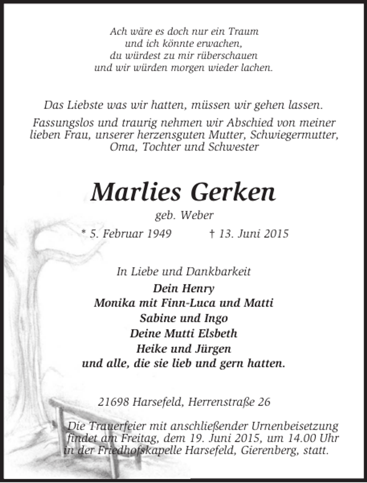 <p>Ach wäre es doch nur ein Traum<br />und ich könnte erwachen,<br />du würdest zu mir rüberschauen<br />und wir würden morgen wieder lachen.<br />Das Liebste was wir hatten, müssen wir gehen lassen.<br />Fassungslos und traurig nehmen wir Abschied von meiner lieben Frau, unserer herzensguten Mutter, Schwiegermutter, Oma, Tochter und Schwester<br />Marlies Gerken<br />geb. Weber<br />* 5. Februar 1949 † 13. Juni 2015<br />In Liebe und Dankbarkeit<br />Dein Henry<br />Monika mit Finn-Luca und Matti<br />Sabine und Ingo<br />Deine Mutti Elsbeth<br />Heike und Jürgen<br />und alle, die sie lieb und gern hatten.<br />21698 Harsefeld, Herrenstraße 26</p>
<p>Die Trauerfeier mit anschließender Urnenbeisetzung<br />findet am Freitag, dem 19. Juni 2015, um 14.00 Uhr<br />in der Friedhofskapelle Harsefeld, Gierenberg, statt.</p>