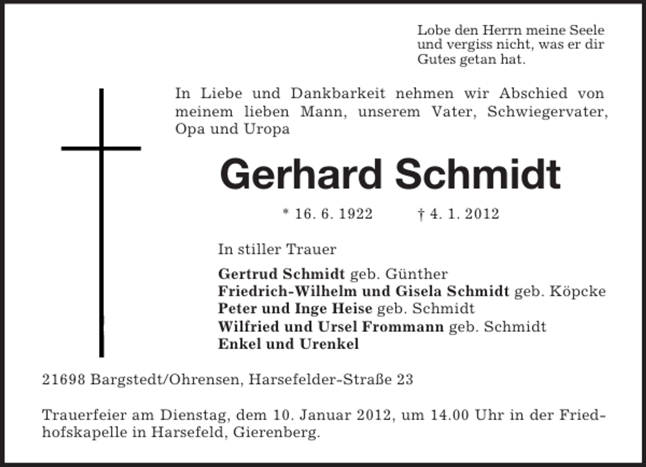 <p>Lobe den Herrn meine Seele<br />und vergiss nicht, was er dir<br />Gutes getan hat.<br />In Liebe und Dankbarkeit nehmen wir Abschied von meinem lieben Mann, unserem Vater, Schwiegervater, Opa und Uropa<br />Gerhard Schmidt<br />* 16. 6. 1922 † 4. 1. 2012<br />In stiller Trauer<br />Gertrud Schmidt geb. Günther<br />Friedrich-Wilhelm und Gisela Schmidt geb. Köpcke<br />Peter und Inge Heise geb. Schmidt<br />Wilfried und Ursel Frommann geb. Schmidt<br />Enkel und Urenkel<br />21698 Bargstedt/Ohrensen, Harsefelder-Straße 23</p><p>Trauerfeier am Dienstag, dem 10. Januar 2012, um 14.00 Uhr in der Friedhofskapelle in Harsefeld, Gierenberg.</p>