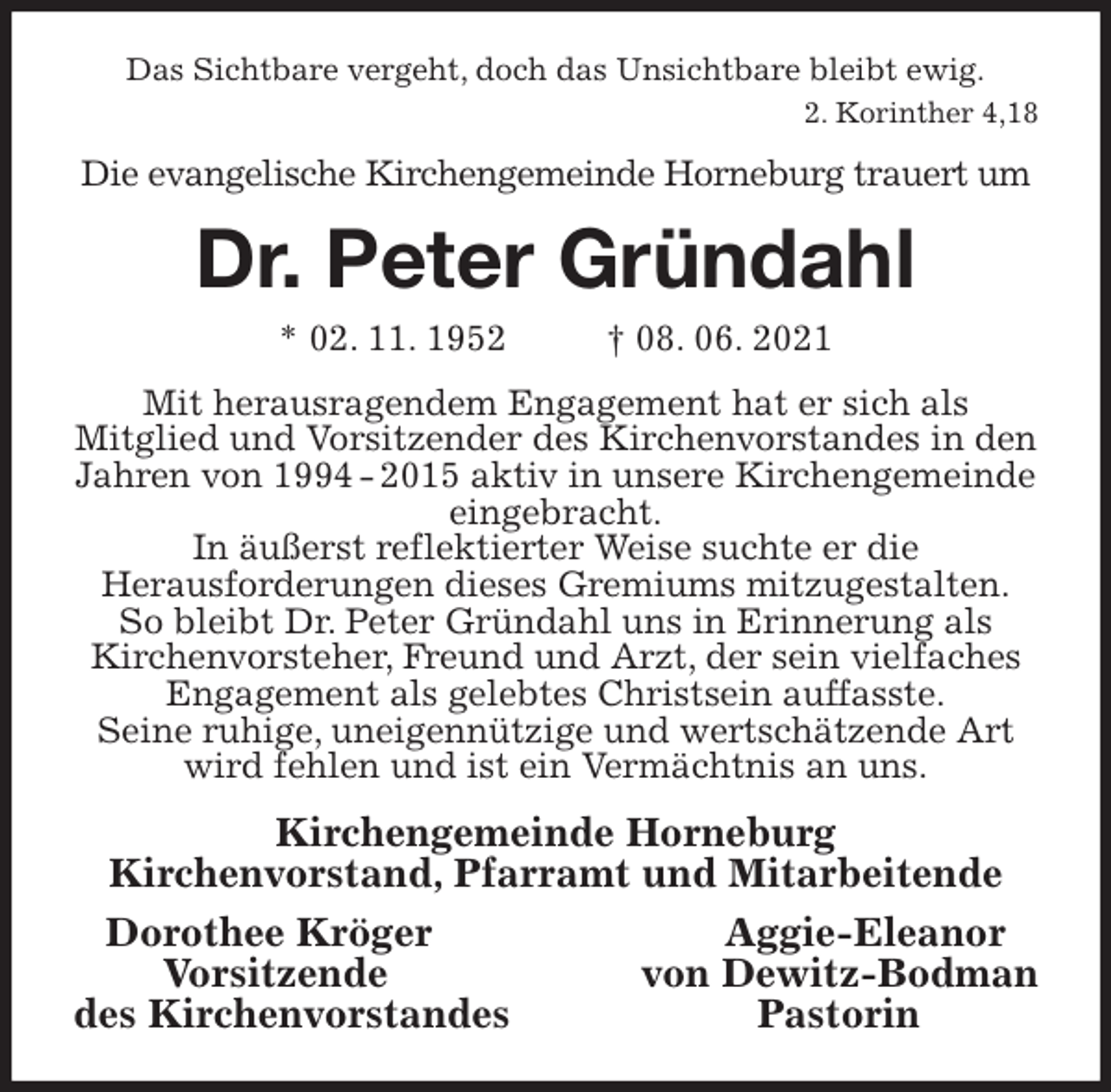 <p>Das Sichtbare vergeht, doch das Unsichtbare bleibt ewig.<br />2. Korinther 4,18<br />Die evangelische Kirchengemeinde Horneburg trauert um<br />Dr. Peter Gründahl<br />* 02. 11. 1952 † 08. 06. 2021<br />Mit herausragendem Engagement hat er sich als<br />Mitglied und Vorsitzender des Kirchenvorstandes in den Jahren von 1994 - 2015 aktiv in unsere Kirchengemeinde eingebracht.<br />In äußerst reflektierter Weise suchte er die<br />Herausforderungen dieses Gremiums mitzugestalten.<br />So bleibt Dr. Peter Gründahl uns in Erinnerung als<br />Kirchenvorsteher, Freund und Arzt, der sein vielfaches Engagement als gelebtes Christsein auffasste.<br />Seine ruhige, uneigennützige und wertschätzende Art wird fehlen und ist ein Vermächtnis an uns.<br />Kirchengemeinde Horneburg<br />Kirchenvorstand, Pfarramt und Mitarbeitende<br />Dorothee Kröger Aggie-Eleanor<br />Vorsitzende von Dewitz-Bodman<br />des Kirchenvorstandes Pastorin</p>