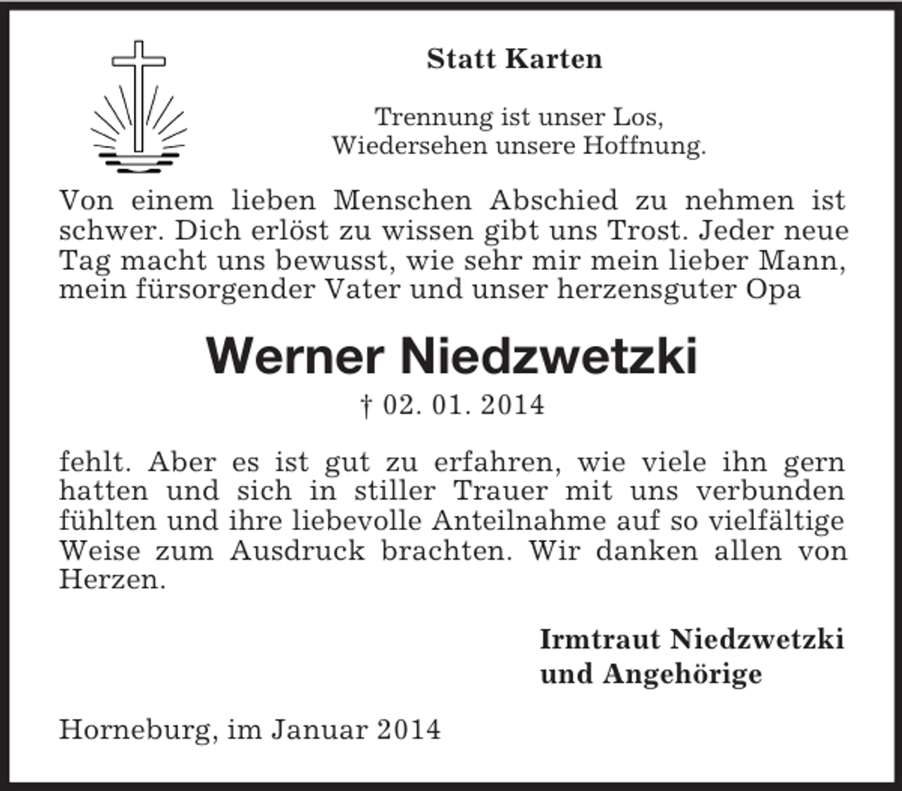 <p>Statt Karten<br />Trennung ist unser Los,<br />Wiedersehen unsere Hoffnung.<br />Von einem lieben Menschen Abschied zu nehmen ist schwer. Dich erlöst zu wissen gibt uns Trost. Jeder neue Tag macht uns bewusst, wie sehr mir mein lieber Mann, mein fürsorgender Vater und unser herzensguter Opa<br />Werner Niedzwetzki<br />† 02. 01. 2014<br />fehlt. Aber es ist gut zu erfahren, wie viele ihn gern<br />hatten und sich in stiller Trauer mit uns verbunden fühlten und ihre liebevolle Anteilnahme auf so vielfältige Weise zum Ausdruck brachten. Wir danken allen von Herzen.<br />Irmtraut Niedzwetzki<br />und Angehörige<br />Horneburg, im Januar 2014</p>