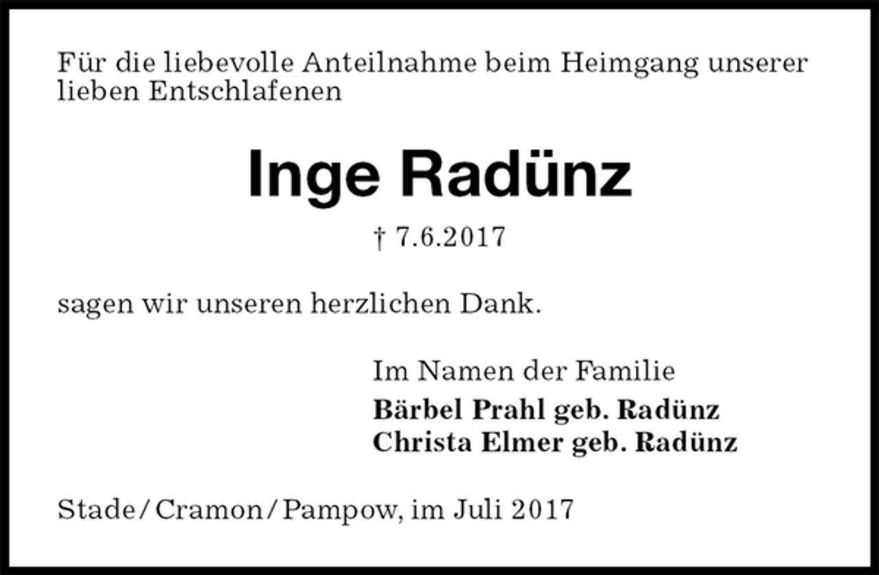 <p>Für die liebevolle Anteilnahme beim Heimgang unserer<br />lieben Entschlafenen<br />Inge Radünz<br />† 7.6.2017<br />sagen wir unseren herzlichen Dank.<br />Im Namen der Familie<br />Bärbel Prahl geb. Radünz<br />Christa Elmer geb. Radünz<br />Stade / Cramon / Pampow, im Juli 2017</p>