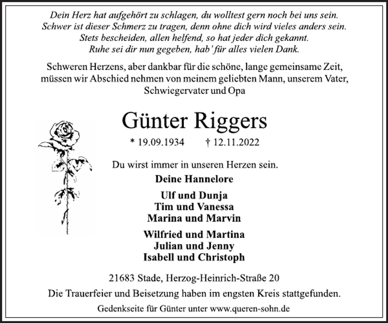 <p>Dein Herz hat aufgehört zu schlagen, du wolltest gern noch bei uns sein.<br />Schwer ist dieser Schmerz zu tragen, denn ohne dich wird vieles anders sein.<br />Stets bescheiden, allen helfend, so hat jeder dich gekannt.<br />Ruhe sei dir nun gegeben, hab' für alles vielen Dank.<br />Schweren Herzens, aber dankbar für die schöne, lange gemeinsame Zeit, müssen wir Abschied nehmen von meinem geliebten Mann, unserem Vater, Schwiegervater und Opa<br />Günter Riggers<br />* 19.09.1934 † 12.11.2022<br />Deine Hannelore<br />Ulf und Dunja<br />Tim und Vanessa<br />Marina und Marvin<br />Wilfried und Martina<br />Julian und Jenny<br />Isabell und Christoph<br />Du wirst immer in unseren Herzen sein.<br />21683 Stade, Herzog-Heinrich-Straße 20<br />Die Trauerfeier und Beisetzung haben im engsten Kreis stattgefunden.<br />Gedenkseite für Günter unter www.queren-sohn.de</p>