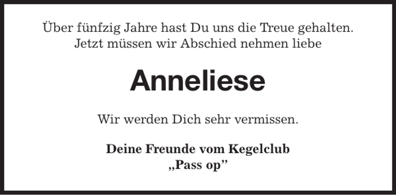 <p>Über fünfzig Jahre hast Du uns die Treue gehalten.<br />Jetzt müssen wir Abschied nehmen liebe<br />Anneliese<br />Wir werden Dich sehr vermissen.<br />Deine Freunde vom Kegelclub<br />„Pass op”</p>