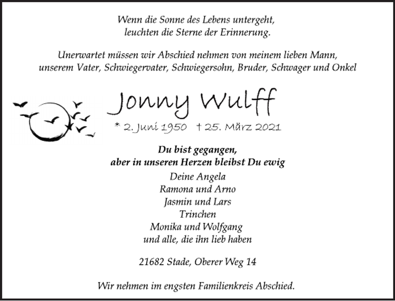 <p>Wenn die Sonne des Lebens untergeht,<br />leuchten die Sterne der Erinnerung.<br />Unerwartet müssen wir Abschied nehmen von meinem lieben Mann,<br />unserem Vater, Schwiegervater, Schwiegersohn, Bruder, Schwager und Onkel<br />Jonny Wulff<br />* 2. Juni 1950 † 25. März 2021<br />Du bist gegangen,<br />aber in unseren Herzen bleibst Du ewig<br />Deine Angela<br />Ramona und Arno<br />Jasmin und Lars<br />Trinchen<br />Monika und Wolfgang<br />und alle, die ihn lieb haben<br />21682 Stade, Oberer Weg 14<br />Wir nehmen im engsten Familienkreis Abschied.</p>