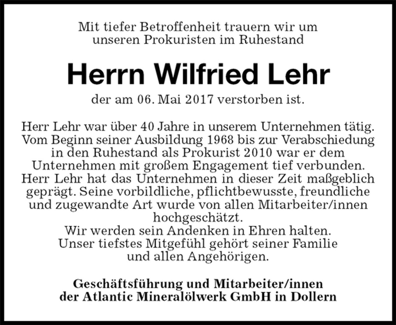 <p>Mit tiefer Betroffenheit trauern wir um<br />unseren Prokuristen im Ruhestand<br />Herrn Wilfried Lehr<br />der am 06. Mai 2017 verstorben ist.<br />Herr Lehr war über 40 Jahre in unserem Unternehmen tätig.<br />Vom Beginn seiner Ausbildung 1968 bis zur Verabschiedung<br />in den Ruhestand als Prokurist 2010 war er dem<br />Unternehmen mit großem Engagement tief verbunden. Herr Lehr hat das Unternehmen in dieser Zeit maßgeblich<br />geprägt. Seine vorbildliche, pflichtbewusste, freundliche und zugewandte Art wurde von allen Mitarbeiter/innen hochgeschätzt.<br />Wir werden sein Andenken in Ehren halten.<br />Unser tiefstes Mitgefühl gehört seiner Familie<br />und allen Angehörigen.<br />Geschäftsführung und Mitarbeiter/innen<br />der Atlantic Mineralölwerk GmbH in Dollern</p>