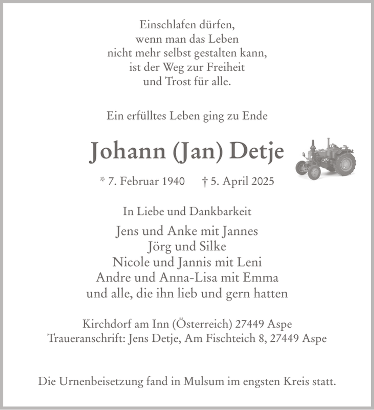 <p>Einschlafen dürfen,<br />wenn man das Leben<br />nicht mehr selbst gestalten kann,<br />ist der Weg zur Freiheit<br />und Trost für alle.<br />Ein erfülltes Leben ging zu Ende</p><p>Johann (Jan) Detje<br />* 7. Februar 1940</p><p>† 5. April 2025</p><p>In Liebe und Dankbarkeit</p><p>Jens und Anke mit Jannes<br />Jörg und Silke<br />Nicole und Jannis mit Leni<br />Andre und Anna-Lisa mit Emma<br />und alle, die ihn lieb und gern hatten<br />Kirchdorf am Inn (Österreich) 27449 Aspe<br />Traueranschrift: Jens Detje, Am Fischteich 8, 27449 Aspe<br />Die Urnenbeisetzung fand in Mulsum im engsten Kreis statt.</p>