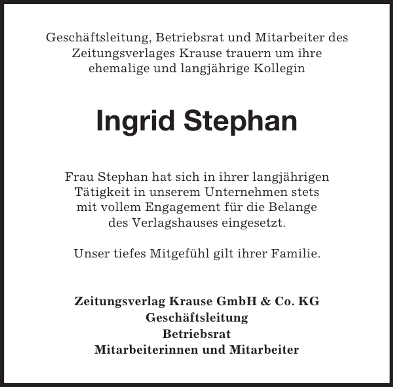 <p>Geschäftsleitung, Betriebsrat und Mitarbeiter des<br />Zeitungsverlages Krause trauern um ihre<br />ehemalige und langjährige Kollegin</p><p>Ingrid Stephan<br />Frau Stephan hat sich in ihrer langjährigen<br />Tätigkeit in unserem Unternehmen stets<br />mit vollem Engagement für die Belange<br />des Verlagshauses eingesetzt.<br />Unser tiefes Mitgefühl gilt ihrer Familie.</p><p>Zeitungsverlag Krause GmbH &amp; Co. KG<br />Geschäftsleitung<br />Betriebsrat<br />Mitarbeiterinnen und Mitarbeiter</p>