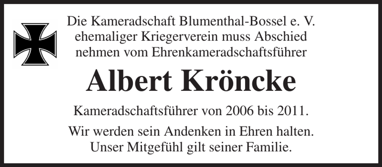 <p>Die Kameradschaft Blumenthal-Bossel e. V.<br />ehemaliger Kriegerverein muss Abschied<br />nehmen vom Ehrenkameradschaftsführer<br />Albert Kröncke<br />Kameradschaftsführer von 2006 bis 2011.<br />Wir werden sein Andenken in Ehren halten.<br />Unser Mitgefühl gilt seiner Familie.</p>