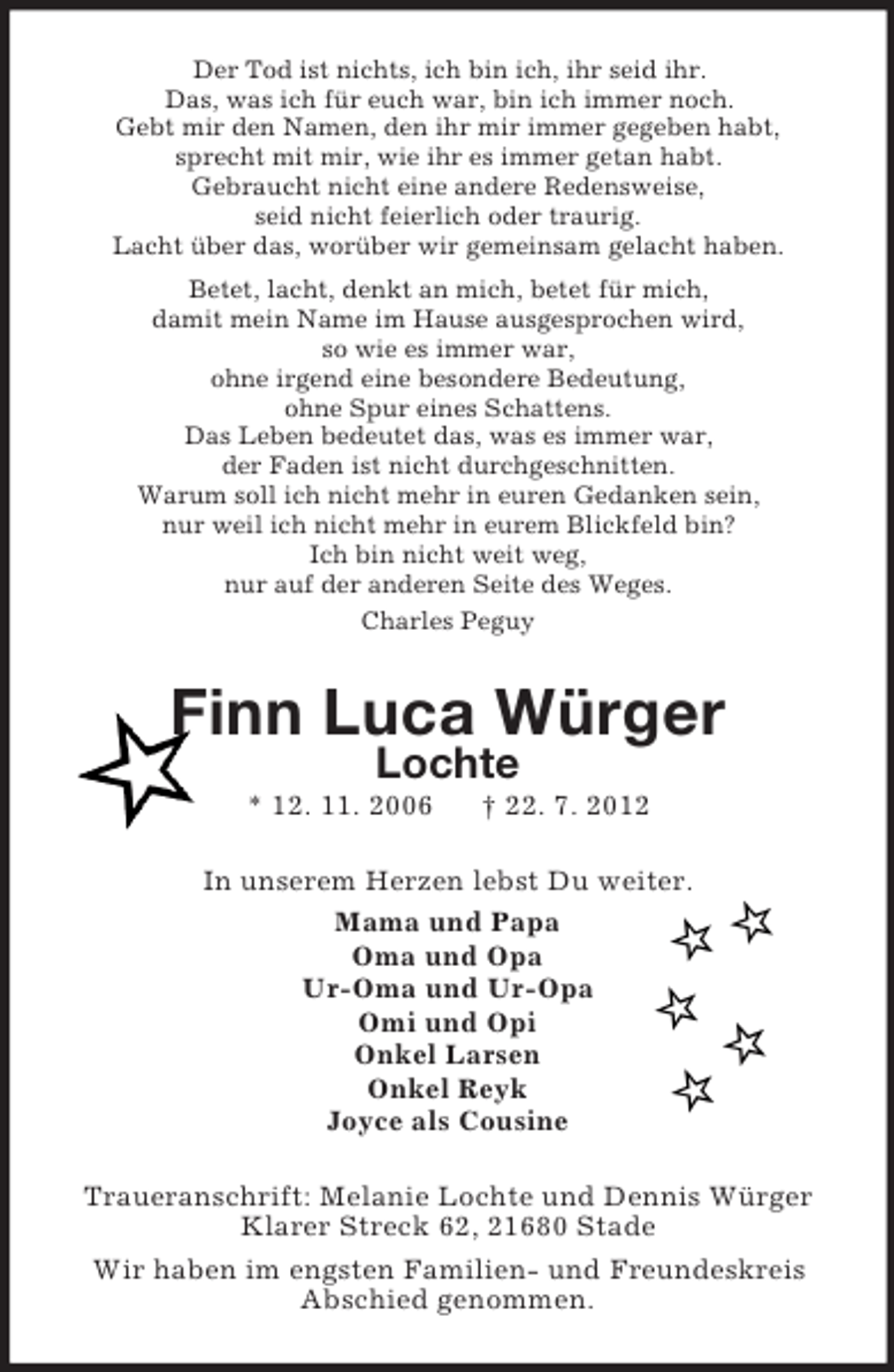 <p>Der Tod ist nichts, ich bin ich, ihr seid ihr.<br />Das, was ich für euch war, bin ich immer noch.<br />Gebt mir den Namen, den ihr mir immer gegeben habt,<br />sprecht mit mir, wie ihr es immer getan habt.<br />Gebraucht nicht eine andere Redensweise,<br />seid nicht feierlich oder traurig.<br />Lacht über das, worüber wir gemeinsam gelacht haben.<br />Betet, lacht, denkt an mich, betet für mich,<br />damit mein Name im Hause ausgesprochen wird,<br />so wie es immer war,<br />ohne irgend eine besondere Bedeutung,<br />ohne Spur eines Schattens.<br />Das Leben bedeutet das, was es immer war,<br />der Faden ist nicht durchgeschnitten.<br />Warum soll ich nicht mehr in euren Gedanken sein,<br />nur weil ich nicht mehr in eurem Blickfeld bin?<br />Ich bin nicht weit weg,<br />nur auf der anderen Seite des Weges.<br />Charles Peguy</p>
<p>Finn Luca Würger<br />Lochte<br />* 12. 11. 2006</p>
<p>† 22. 7. 2012</p>
<p>In unserem Herzen lebst Du weiter.<br />Mama und Papa<br />Oma und Opa<br />Ur-Oma und Ur-Opa<br />Omi und Opi<br />Onkel Larsen<br />Onkel Reyk<br />Joyce als Cousine<br />Traueranschrift: Melanie Lochte und Dennis Würger<br />Klarer Streck 62, 21680 Stade<br />Wir haben im engsten Familien- und Freundeskreis<br />Abschied genommen.</p>