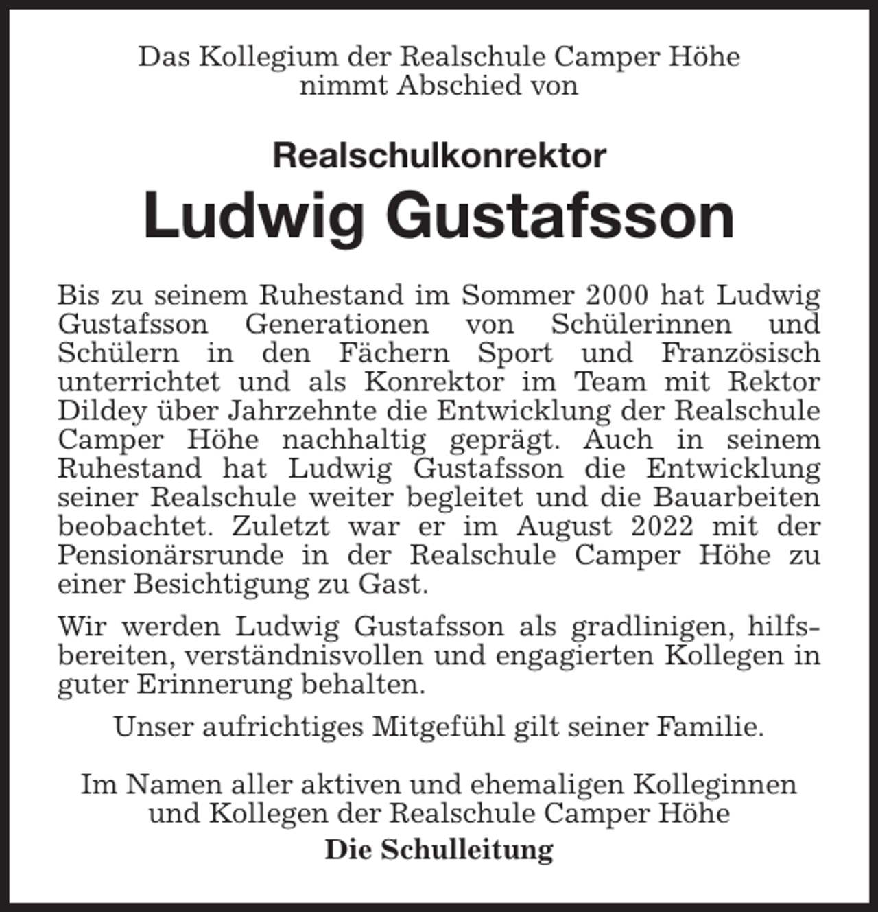 <p>Das Kollegium der Realschule Camper Höhe<br />nimmt Abschied von<br />Realschulkonrektor<br />Ludwig Gustafsson<br />Bis zu seinem Ruhestand im Sommer 2000 hat Ludwig Gustafsson Generationen von Schülerinnen und<br />Schülern in den Fächern Sport und Französisch<br />unterrichtet und als Konrektor im Team mit Rektor<br />Dildey über Jahrzehnte die Entwicklung der Realschule Camper Höhe nachhaltig geprägt. Auch in seinem<br />Ruhestand hat Ludwig Gustafsson die Entwicklung<br />seiner Realschule weiter begleitet und die Bauarbeiten beobachtet. Zuletzt war er im August 2022 mit der<br />Pensionärsrunde in der Realschule Camper Höhe zu<br />einer Besichtigung zu Gast.<br />Wir werden Ludwig Gustafsson als gradlinigen, hilfs-<br />bereiten, verständnisvollen und engagierten Kollegen in guter Erinnerung behalten.<br />Unser aufrichtiges Mitgefühl gilt seiner Familie.<br />Im Namen aller aktiven und ehemaligen Kolleginnen und Kollegen der Realschule Camper Höhe<br />Die Schulleitung</p>