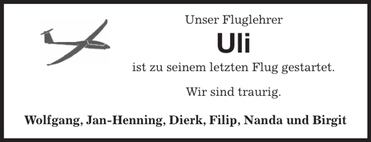 <p>Unser Fluglehrer<br />Uli<br />ist zu seinem letzten Flug gestartet.</p>
<p>Wir sind traurig.</p>
<p>Wolfgang, Jan-Henning, Dierk, Filip, Nanda und Birgit</p>
