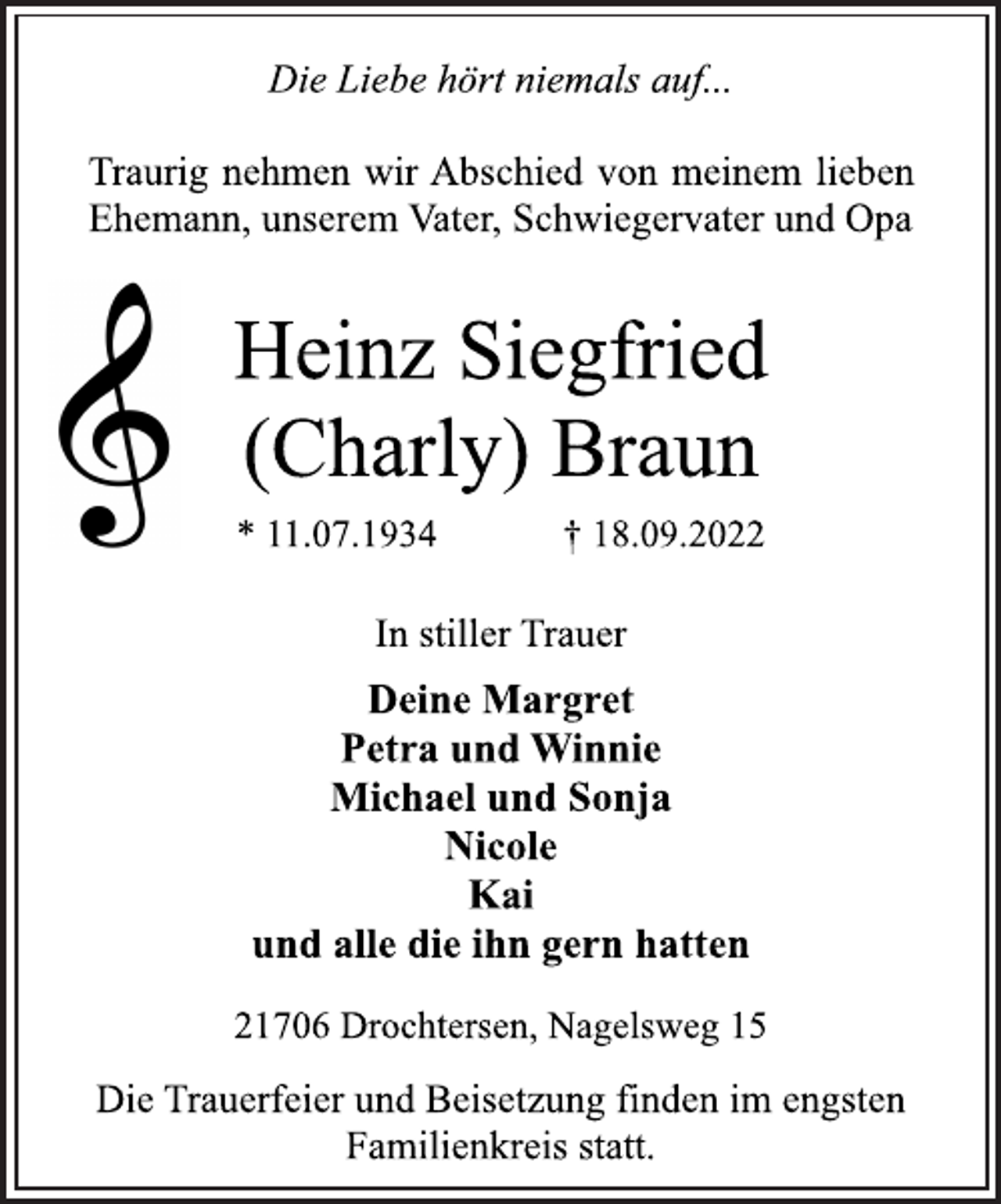 <p>Die Liebe hört niemals auf...<br />Traurig nehmen wir Abschied von meinem lieben<br />Ehemann, unserem Vater, Schwiegervater und Opa<br />Heinz Siegfried<br />(Charly) Braun<br />* 11.07.1934 † 18.09.2022<br />In stiller Trauer<br />Deine Margret<br />Petra und Winnie<br />Michael und Sonja<br />Nicole<br />Kai<br />und alle die ihn gern hatten<br />21706 Drochtersen, Nagelsweg 15<br />Die Trauerfeier und Beisetzung finden im engsten<br />Familienkreis statt.</p>