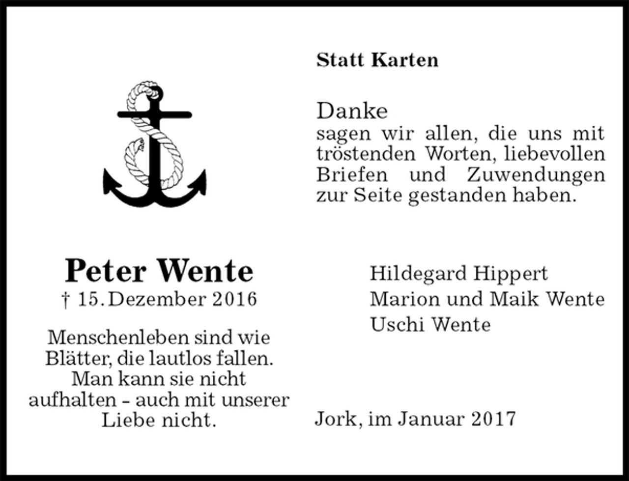 <p>Statt Karten<br />Danke<br />sagen wir allen, die uns mit tröstenden Worten, liebevollen<br />Briefen und Zuwendungen zur Seite gestanden haben.<br />Hildegard Hippert<br />Marion und Maik Wente<br />Uschi Wente<br />Jork, im Januar 2017</p><p>Peter Wente<br />† 15. Dezember 2016<br />Menschenleben sind wie Blätter, die lautlos fallen. Man kann sie nicht<br />aufhalten - auch mit unserer Liebe nicht.</p>