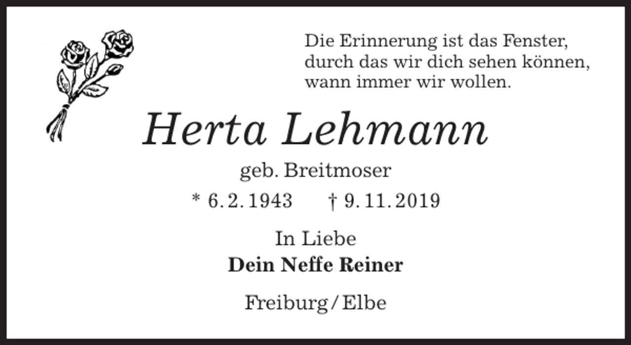 <p>Die Erinnerung ist das Fenster,<br />durch das wir dich sehen können,<br />wann immer wir wollen.<br />Herta Lehmann<br />geb. Breitmoser<br />* 6. 2. 1943 † 9. 11. 2019<br />In Liebe<br />Dein Neffe Reiner<br />Freiburg / Elbe</p>