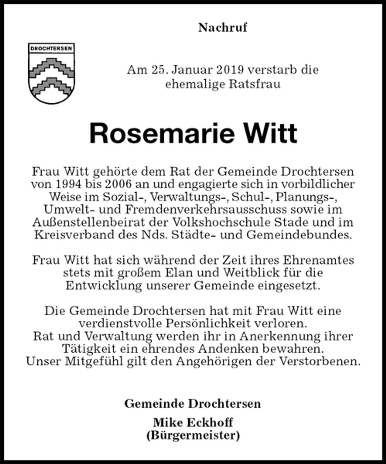 <p>Nachruf</p>
<p>Am 25. Januar 2019 verstarb die<br />ehemalige Ratsfrau</p>
<p>Rosemarie Witt<br />Frau Witt gehörte dem Rat der Gemeinde Drochtersen von 1994 bis 2006 an und engagierte sich in vorbildlicher Weise im Sozial-, Verwaltungs-, Schul-, Planungs-,<br />Umwelt- und Fremdenverkehrsausschuss sowie im<br />Außenstellenbeirat der Volkshochschule Stade und im Kreisverband des Nds. Städte- und Gemeindebundes.</p>
<p>Frau Witt hat sich während der Zeit ihres Ehrenamtes stets mit großem Elan und Weitblick für die<br />Entwicklung unserer Gemeinde eingesetzt.</p>
<p>Die Gemeinde Drochtersen hat mit Frau Witt eine<br />verdienstvolle Persönlichkeit verloren.<br />Rat und Verwaltung werden ihr in Anerkennung ihrer Tätigkeit ein ehrendes Andenken bewahren.<br />Unser Mitgefühl gilt den Angehörigen der Verstorbenen.</p>
<p>Gemeinde Drochtersen<br />Mike Eckhoff<br />(Bürgermeister)</p>
