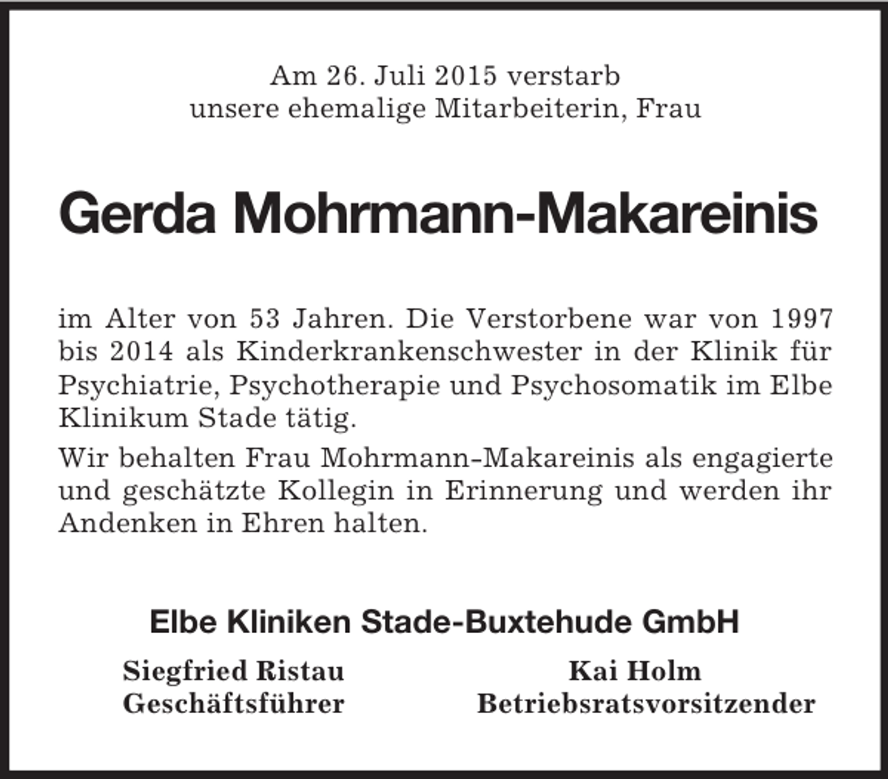 <p>Am 26. Juli 2015 verstarb<br />unsere ehemalige Mitarbeiterin, Frau<br />Gerda Mohrmann-Makareinis<br />im Alter von 53 Jahren. Die Verstorbene war von 1997 bis 2014 als Kinderkrankenschwester in der Klinik für Psychiatrie, Psychotherapie und Psychosomatik im Elbe Klinikum Stade tätig.<br />Wir behalten Frau Mohrmann-Makareinis als engagierte<br />und geschätzte Kollegin in Erinnerung und werden ihr Andenken in Ehren halten.<br />Elbe Kliniken Stade-Buxtehude GmbH<br />Siegfried Ristau Kai Holm<br />Geschäftsführer Betriebsratsvorsitzender</p>