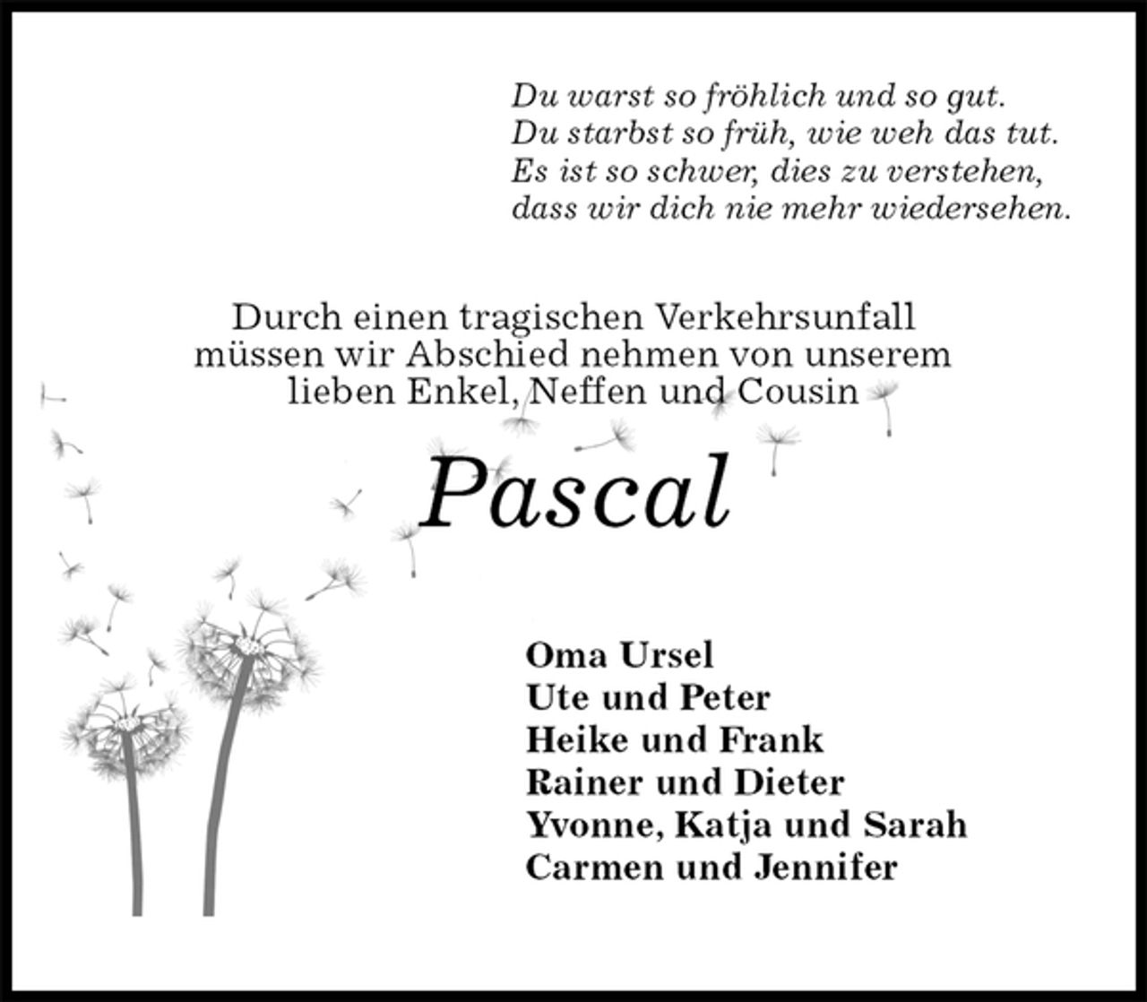 <p>Du warst so fröhlich und so gut.<br />Du starbst so früh, wie weh das tut.<br />Es ist so schwer, dies zu verstehen,<br />dass wir dich nie mehr wiedersehen.<br />Durch einen tragischen Verkehrsunfall<br />müssen wir Abschied nehmen von unserem<br />lieben Enkel, Neffen und Cousin<br />Pascal</p><p>Oma Ursel<br />Ute und Peter<br />Heike und Frank<br />Rainer und Dieter<br />Yvonne, Katja und Sarah<br />Carmen und Jennifer</p>