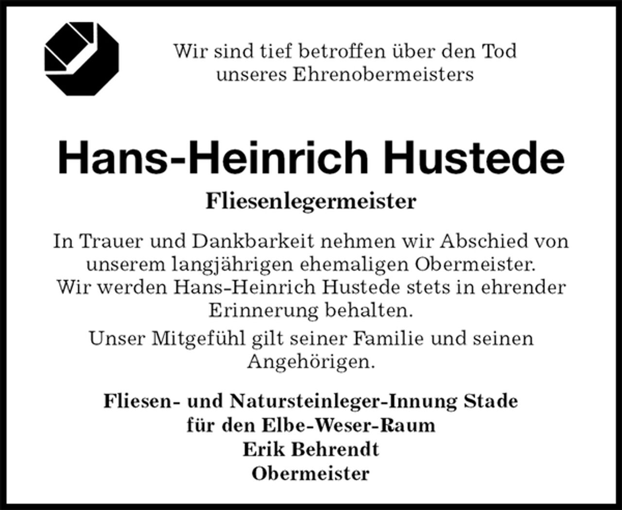 <p>Wir sind tief betroffen über den Tod<br />unseres Ehrenobermeisters<br />Hans-Heinrich Hustede<br />Fliesenlegermeister<br />In Trauer und Dankbarkeit nehmen wir Abschied von unserem langjährigen ehemaligen Obermeister.<br />Wir werden Hans-Heinrich Hustede stets in ehrender Erinnerung behalten.<br />Unser Mitgefühl gilt seiner Familie und seinen<br />Angehörigen.<br />Fliesen- und Natursteinleger-Innung Stade<br />für den Elbe-Weser-Raum<br />Erik Behrendt<br />Obermeister</p>
