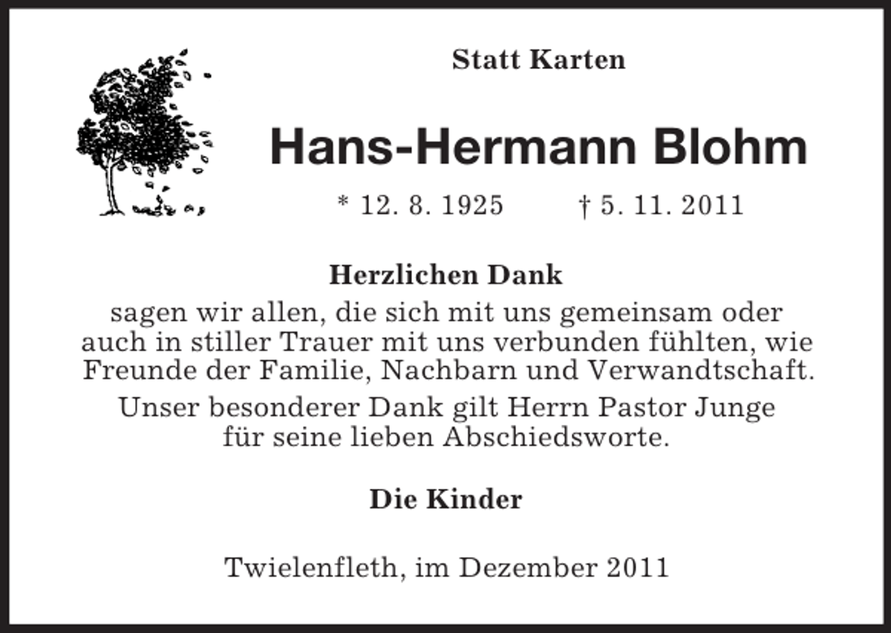 <p>Statt Karten<br />Hans-Hermann Blohm<br />* 12. 8. 1925 † 5. 11. 2011<br />Herzlichen Dank<br />sagen wir allen, die sich mit uns gemeinsam oder<br />auch in stiller Trauer mit uns verbunden fühlten, wie Freunde der Familie, Nachbarn und Verwandtschaft.<br />Unser besonderer Dank gilt Herrn Pastor Junge<br />für seine lieben Abschiedsworte.<br />Die Kinder<br />Twielenfleth, im Dezember 2011</p>