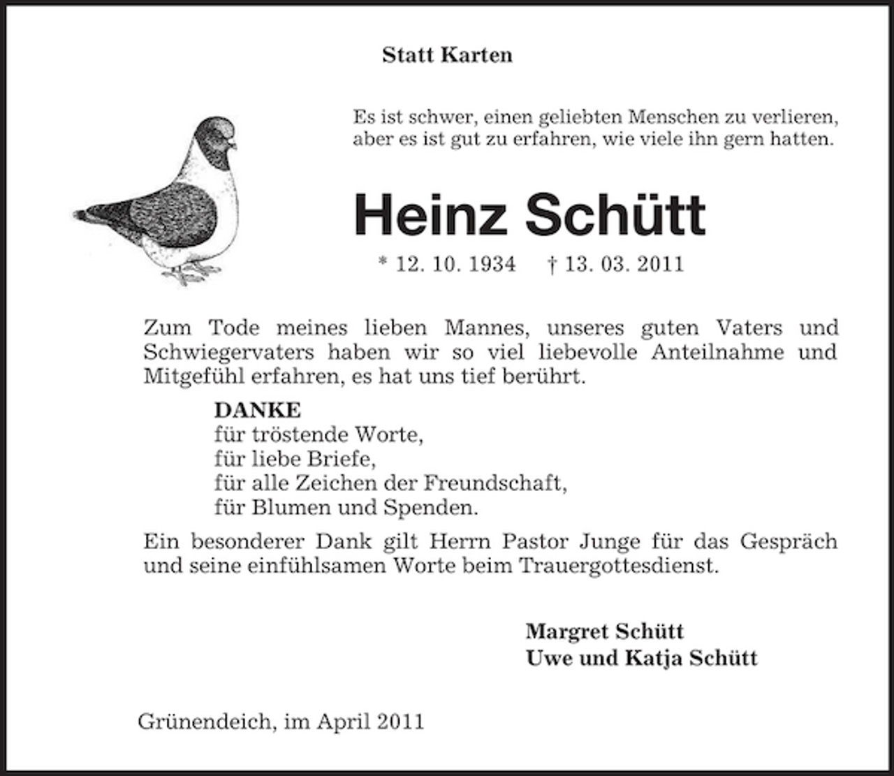 <p>Statt Karten<br />Es ist schwer, einen geliebten Menschen zu verlieren,<br />aber es ist gut zu erfahren, wie viele ihn gern hatten.<br />Heinz Schütt<br />* 12. 10. 1934 † 13. 03. 2011<br />Zum Tode meines lieben Mannes, unseres guten Vaters und Schwiegervaters haben wir so viel liebevolle Anteilnahme und Mitgefühl erfahren, es hat uns tief berührt.<br />DANKE<br />für tröstende Worte,<br />für liebe Briefe,<br />für alle Zeichen der Freundschaft,<br />für Blumen und Spenden.<br />Ein besonderer Dank gilt Herrn Pastor Junge für das Gespräch und seine einfühlsamen Worte beim Trauergottesdienst.<br />Margret Schütt<br />Uwe und Katja Schütt<br />Grünendeich, im April 2011</p>