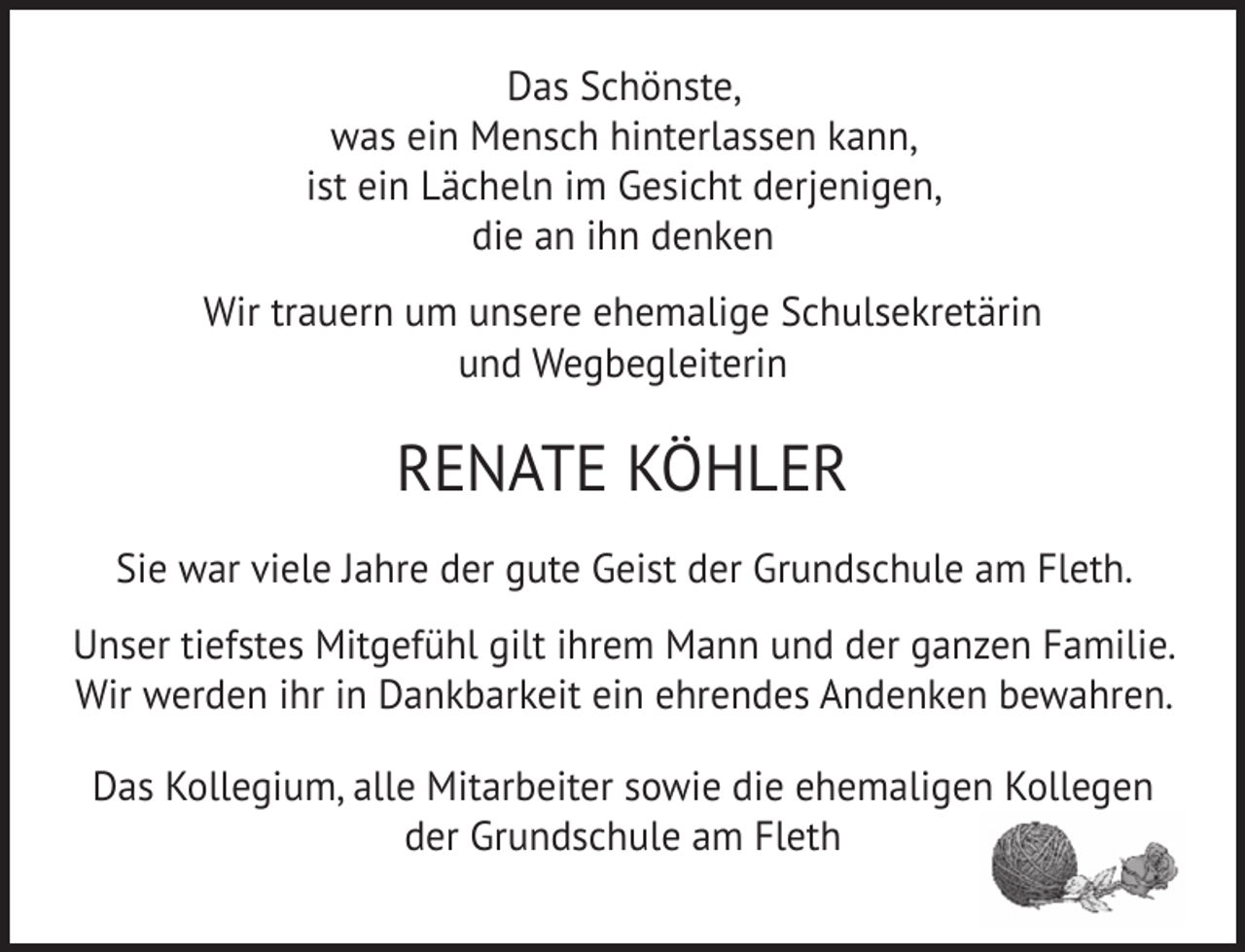 <p>Das Schönste,<br />was ein Mensch hinterlassen kann,<br />ist ein Lächeln im Gesicht derjenigen,<br />die an ihn denken<br />Wir trauern um unsere ehemalige Schulsekretärin<br />und Wegbegleiterin</p><p>RENATE KÖHLER<br />Sie war viele Jahre der gute Geist der Grundschule am Fleth.<br />Unser tiefstes Mitgefühl gilt ihrem Mann und der ganzen Familie.<br />Wir werden ihr in Dankbarkeit ein ehrendes Andenken bewahren.<br />Das Kollegium, alle Mitarbeiter sowie die ehemaligen Kollegen<br />der Grundschule am Fleth</p>