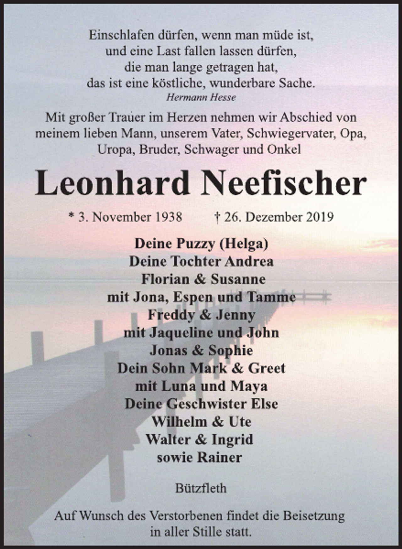 <p>Deine Puzzy (Helga)<br />Deine Tochter Andrea<br />Florian &amp; Susanne<br />mit Jona, Espen und Tamme<br />Freddy &amp; Jenny<br />mit Jaqueline und John<br />Jonas &amp; Sophie<br />Dein Sohn Mark &amp; Greet<br />mit Luna und Maya<br />Deine Geschwister Else<br />Wilhelm &amp; Ute<br />Walter &amp; Ingrid<br />sowie Rainer<br />Bützfleth<br />* 3. November 1938 † 26. Dezember 2019<br />Leonhard Neefischer<br />Mit großer Trauer im Herzen nehmen wir Abschied von<br />meinem lieben Mann, unserem Vater, Schwiegervater, Opa,<br />Uropa, Bruder, Schwager und Onkel<br />Auf Wunsch des Verstorbenen findet die Beisetzung<br />in aller Stille statt.<br />Einschlafen dürfen, wenn man müde ist,<br />und eine Last fallen lassen dürfen,<br />die man lange getragen hat,<br />das ist eine köstliche, wunderbare Sache.<br />Hermann Hesse</p>