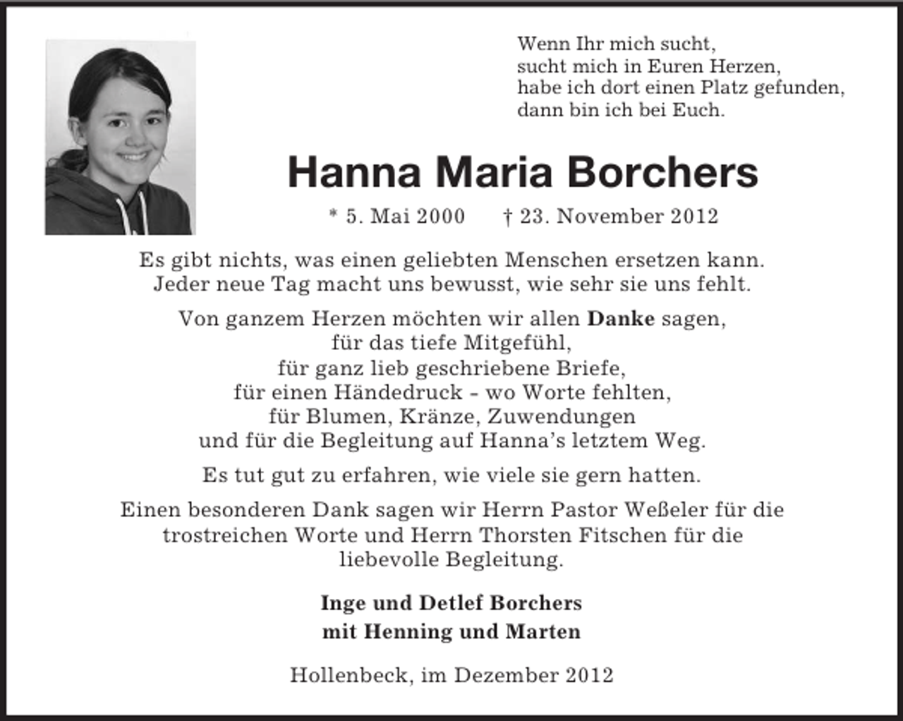 <p>Wenn Ihr mich sucht,<br />sucht mich in Euren Herzen,<br />habe ich dort einen Platz gefunden,<br />dann bin ich bei Euch.</p><p>Hanna Maria Borchers<br />* 5. Mai 2000</p><p>† 23. November 2012</p><p>Es gibt nichts, was einen geliebten Menschen ersetzen kann.<br />Jeder neue Tag macht uns bewusst, wie sehr sie uns fehlt.<br />Von ganzem Herzen möchten wir allen Danke sagen,<br />für das tiefe Mitgefühl,<br />für ganz lieb geschriebene Briefe,<br />für einen Händedruck - wo Worte fehlten,<br />für Blumen, Kränze, Zuwendungen<br />und für die Begleitung auf Hanna’s letztem Weg.<br />Es tut gut zu erfahren, wie viele sie gern hatten.<br />Einen besonderen Dank sagen wir Herrn Pastor Weßeler für die<br />trostreichen Worte und Herrn Thorsten Fitschen für die<br />liebevolle Begleitung.<br />Inge und Detlef Borchers<br />mit Henning und Marten<br />Hollenbeck, im Dezember 2012</p>