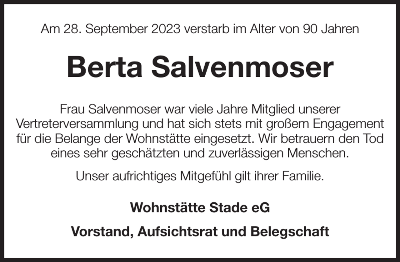 <p>Am 28. September 2023 verstarb im Alter von 90 Jahren<br />Berta Salvenmoser<br />Frau Salvenmoser war viele Jahre Mitglied unserer<br />Vertreterversammlung und hat sich stets mit großem Engagement für die Belange der Wohnstätte eingesetzt. Wir betrauern den Tod eines sehr geschätzten und zuverlässigen Menschen.<br />Unser aufrichtiges Mitgefühl gilt ihrer Familie.<br />Wohnstätte Stade eG<br />Vorstand, Aufsichtsrat und Belegschaft</p>