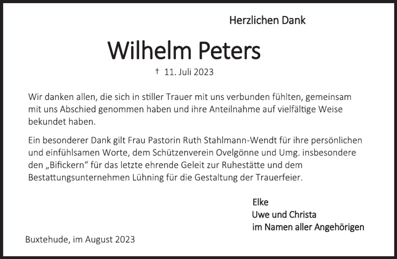 <p>Herzlichen Dank<br />Wilhelm Peters<br />† 11. Juli 2023<br />Wir danken allen, die sich in stiller Trauer mit uns verbunden fühlten, gemeinsam<br />mit uns Abschied genommen haben und ihre Anteilnahme auf vielfältige Weise bekundet haben.<br />Ein besonderer Dank gilt Frau Pastorin Ruth Stahlmann-Wendt für ihre persönlichen<br />und einfühlsamen Worte, dem Schützenverein Ovelgönne und Umg. insbesondere<br />den „Bifickern“ für das letzte ehrende Geleit zur Ruhestätte und dem<br />Bestattungsunternehmen Lühning für die Gestaltung der Trauerfeier.<br />Elke<br />Uwe und Christa<br />im Namen aller Angehörigen<br />Buxtehude, im August 2023</p>