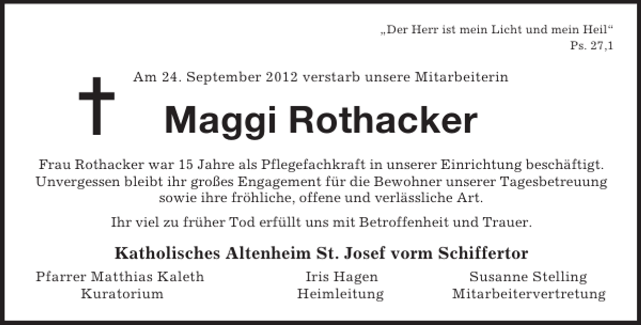 <p>=<br />„Der Herr ist mein Licht und mein Heil“<br />Ps. 27,1<br />Am 24. September 2012 verstarb unsere Mitarbeiterin<br />Maggi Rothacker<br />Frau Rothacker war 15 Jahre als Pflegefachkraft in unserer Einrichtung beschäftigt.<br />Unvergessen bleibt ihr großes Engagement für die Bewohner unserer Tagesbetreuung sowie ihre fröhliche, offene und verlässliche Art.<br />Ihr viel zu früher Tod erfüllt uns mit Betroffenheit und Trauer.<br />Katholisches Altenheim St. Josef vorm Schiffertor<br />Pfarrer Matthias Kaleth Iris Hagen Susanne Stelling<br />Kuratorium Heimleitung Mitarbeitervertretung</p>