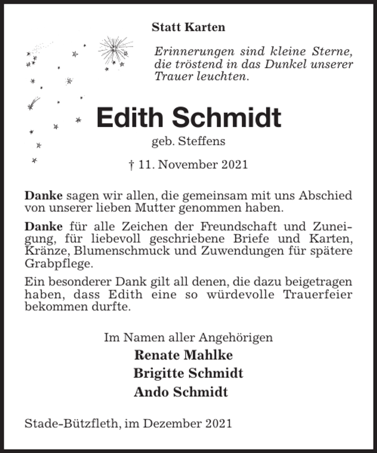 <p>Statt Karten</p>
<p>Edith Schmidt<br />geb. Steffens<br />† 11. November 2021<br />Danke sagen wir allen, die gemeinsam mit uns Abschied von unserer lieben Mutter genommen haben.<br />Danke für alle Zeichen der Freundschaft und Zuneigung, für liebevoll geschriebene Briefe und Karten, Kränze, Blumenschmuck und Zuwendungen für spätere Grabpflege.<br />Ein besonderer Dank gilt all denen, die dazu beigetragen haben, dass Edith eine so würdevolle Trauerfeier<br />bekommen durfte.<br />Im Namen aller Angehörigen<br />Renate Mahlke<br />Brigitte Schmidt<br />Ando Schmidt<br />Stade-Bützfleth, im Dezember 2021<br />Erinnerungen sind kleine Sterne, die tröstend in das Dunkel unserer Trauer leuchten.</p>