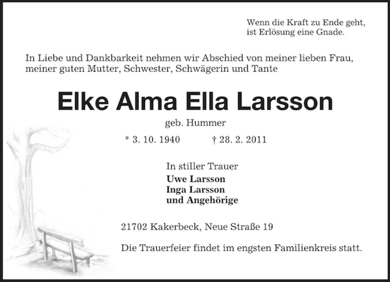 <p>Wenn die Kraft zu Ende geht,<br />ist Erlösung eine Gnade.<br />In Liebe und Dankbarkeit nehmen wir Abschied von meiner lieben Frau, meiner guten Mutter, Schwester, Schwägerin und Tante<br />Elke Alma Ella Larsson<br />geb. Hummer<br />* 3. 10. 1940 † 28. 2. 2011<br />In stiller Trauer<br />Uwe Larsson<br />Inga Larsson<br />und Angehörige<br />21702 Kakerbeck, Neue Straße 19</p><p>Die Trauerfeier findet im engsten Familienkreis statt.</p>
