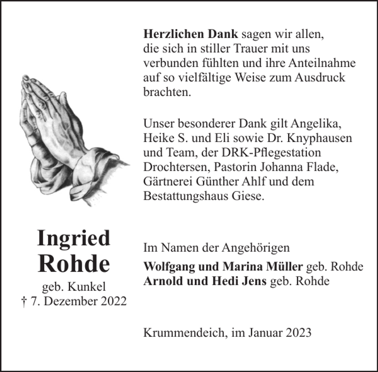 <p>Herzlichen Dank sagen wir allen, die sich in stiller Trauer mit uns verbunden fühlten und ihre Anteilnahme auf so vielfältige Weise zum Ausdruck brachten.</p><p>Unser besonderer Dank gilt Angelika, Heike S. und Eli sowie Dr. Knyphausen und Team, der DRK-Pflegestation Drochtersen, Pastorin Johanna Flade, Gärtnerei Günther Ahlf und dem Bestattungshaus Giese.</p><p>Im Namen der Angehörigen<br />Wolfgang und Marina Müller geb. Rohde<br />Arnold und Hedi Jens geb. Rohde</p><p>Krummendeich, im Januar 2023</p><p>Ingried Rohde<br />geb. Kunkel</p><p>† 7. Dezember 2022</p>