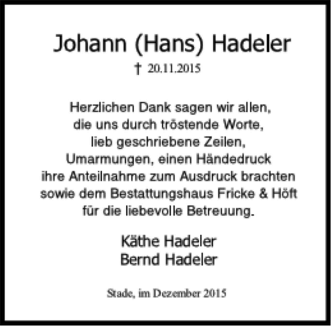 <p>Johann (Hans) Hadeler<br />† 20.11.2015<br />Herzlichen Dank sagen wir allen,<br />die uns durch tröstende Worte,<br />lieb geschriebene Zeilen,<br />Umarmungen, einen Händedruck<br />ihre Anteilnahme zum Ausdruck brachten<br />sowie dem Bestattungshaus Fricke &amp; Höft<br />für die liebevolle Betreuung.<br />Käthe Hadeler<br />Bernd Hadeler<br />Stade, im Dezember 2015</p>
