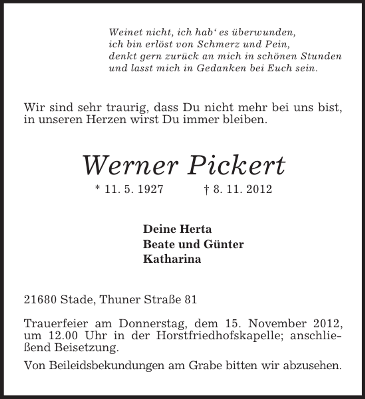 <p>Weinet nicht, ich hab‘ es überwunden,<br />ich bin erlöst von Schmerz und Pein,<br />denkt gern zurück an mich in schönen Stunden<br />und lasst mich in Gedanken bei Euch sein.<br />Wir sind sehr traurig, dass Du nicht mehr bei uns bist, in unseren Herzen wirst Du immer bleiben.<br />Werner Pickert<br />* 11. 5. 1927 † 8. 11. 2012<br />Deine Herta<br />Beate und Günter<br />Katharina<br />21680 Stade, Thuner Straße 81<br />Trauerfeier am Donnerstag, dem 15. November 2012, um 12.00 Uhr in der Horstfriedhofskapelle; anschließend Beisetzung.<br />Von Beileidsbekundungen am Grabe bitten wir abzusehen.</p>