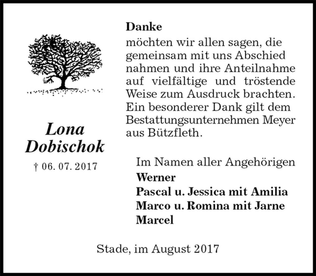 <p>Danke<br />möchten wir allen sagen, die<br />gemeinsam mit uns Abschied<br />nahmen und ihre Anteilnahme auf vielfältige und tröstende Weise zum Ausdruck brachten.<br />Ein besonderer Dank gilt dem<br />Bestattungsunternehmen Meyer aus Bützfleth.<br />Im Namen aller Angehörigen<br />Werner<br />Pascal u. Jessica mit Amilia<br />Marco u. Romina mit Jarne<br />Marcel<br />Stade, im August 2017<br />Lona<br />Dobischok<br />† 06. 07. 2017</p>