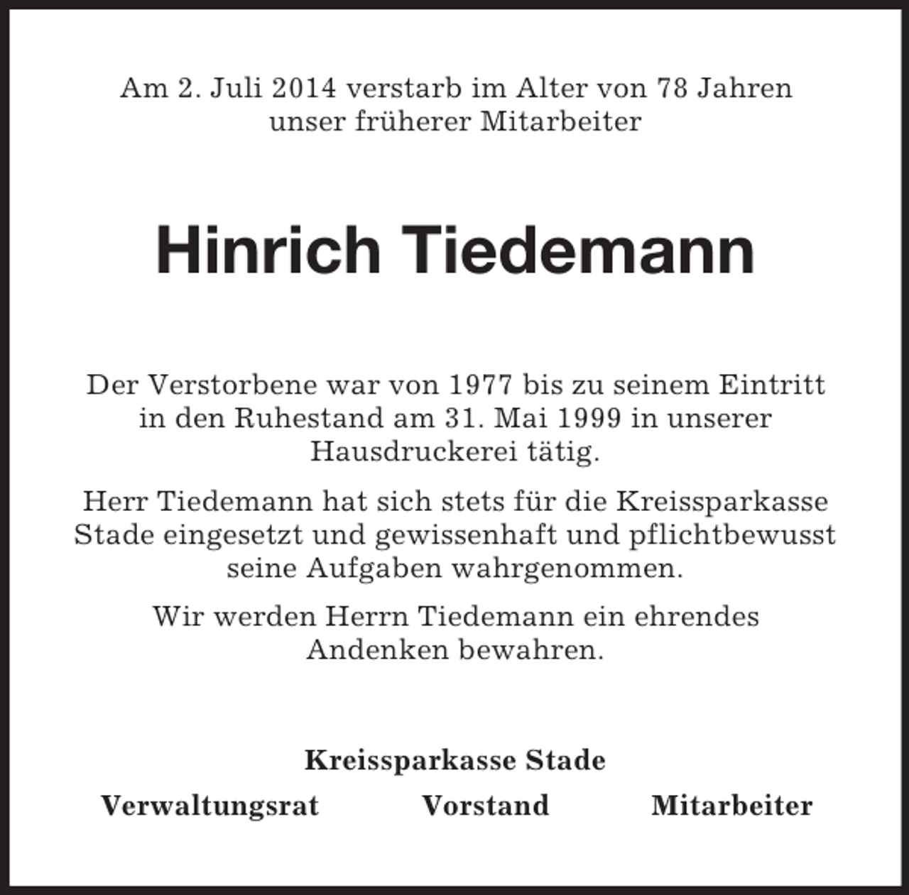 <p>Am 2. Juli 2014 verstarb im Alter von 78 Jahren<br />unser früherer Mitarbeiter<br />Hinrich Tiedemann<br />Der Verstorbene war von 1977 bis zu seinem Eintritt<br />in den Ruhestand am 31. Mai 1999 in unserer<br />Hausdruckerei tätig.<br />Herr Tiedemann hat sich stets für die Kreissparkasse Stade eingesetzt und gewissenhaft und pflichtbewusst seine Aufgaben wahrgenommen.<br />Wir werden Herrn Tiedemann ein ehrendes<br />Andenken bewahren.<br />Kreissparkasse Stade<br />Verwaltungsrat Vorstand Mitarbeiter</p>