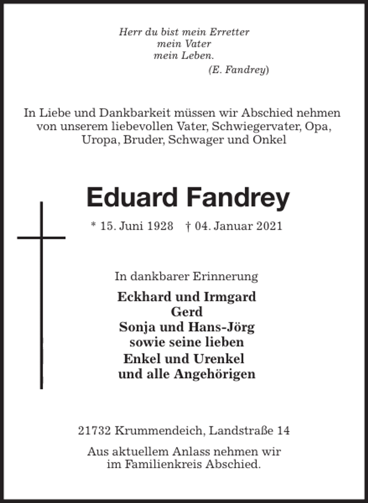 <p>Herr du bist mein Erretter<br />mein Vater<br />mein Leben.<br />(E. Fandrey)<br />In Liebe und Dankbarkeit müssen wir Abschied nehmen<br />von unserem liebevollen Vater, Schwiegervater, Opa,<br />Uropa, Bruder, Schwager und Onkel<br />Eduard Fandrey<br />* 15. Juni 1928 † 04. Januar 2021<br />In dankbarer Erinnerung<br />Eckhard und Irmgard<br />Gerd<br />Sonja und Hans-Jörg<br />sowie seine lieben<br />Enkel und Urenkel<br />und alle Angehörigen<br />21732 Krummendeich, Landstraße 14<br />Aus aktuellem Anlass nehmen wir<br />im Familienkreis Abschied.</p>