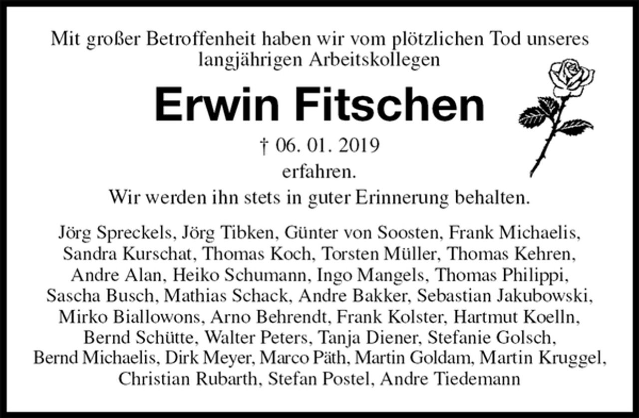 <p>Mit großer Betroffenheit haben wir vom plötzlichen Tod unseres langjährigen Arbeitskollegen<br />Erwin Fitschen<br />† 06. 01. 2019<br />erfahren.<br />Wir werden ihn stets in guter Erinnerung behalten.<br />Jörg Spreckels, Jörg Tibken, Günter von Soosten, Frank Michaelis,<br />Sandra Kurschat, Thomas Koch, Torsten Müller, Thomas Kehren,<br />Andre Alan, Heiko Schumann, Ingo Mangels, Thomas Philippi,<br />Sascha Busch, Mathias Schack, Andre Bakker, Sebastian Jakubowski,<br />Mirko Biallowons, Arno Behrendt, Frank Kolster, Hartmut Koelln,<br />Bernd Schütte, Walter Peters, Tanja Diener, Stefanie Golsch,<br />Bernd Michaelis, Dirk Meyer, Marco Päth, Martin Goldam, Martin Kruggel,<br />Christian Rubarth, Stefan Postel, Andre Tiedemann</p>