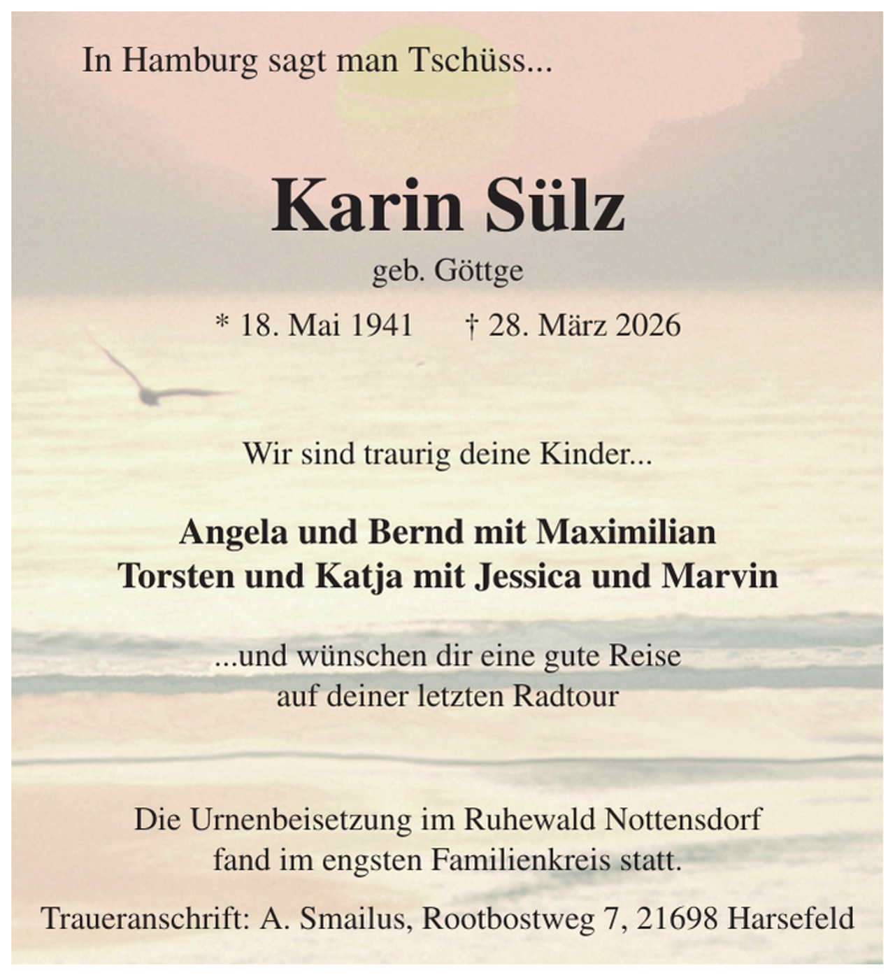<p>In Hamburg sagt man Tschüss...<br />Karin Sülz<br />geb. Göttge<br />* 18. Mai 1941 † 28. März 2026<br />Wir sind traurig deine Kinder...</p><p>Angela und Bernd mit Maximilian<br />Torsten und Katja mit Jessica und Marvin</p><p>...und wünschen dir eine gute Reise<br />auf deiner letzten Radtour<br />Die Urnenbeisetzung im Ruhewald Nottensdorf<br />fand im engsten Familienkreis statt.<br />Traueranschrift: A. Smailus, Rootbostweg 7, 21698 Harsefeld</p>