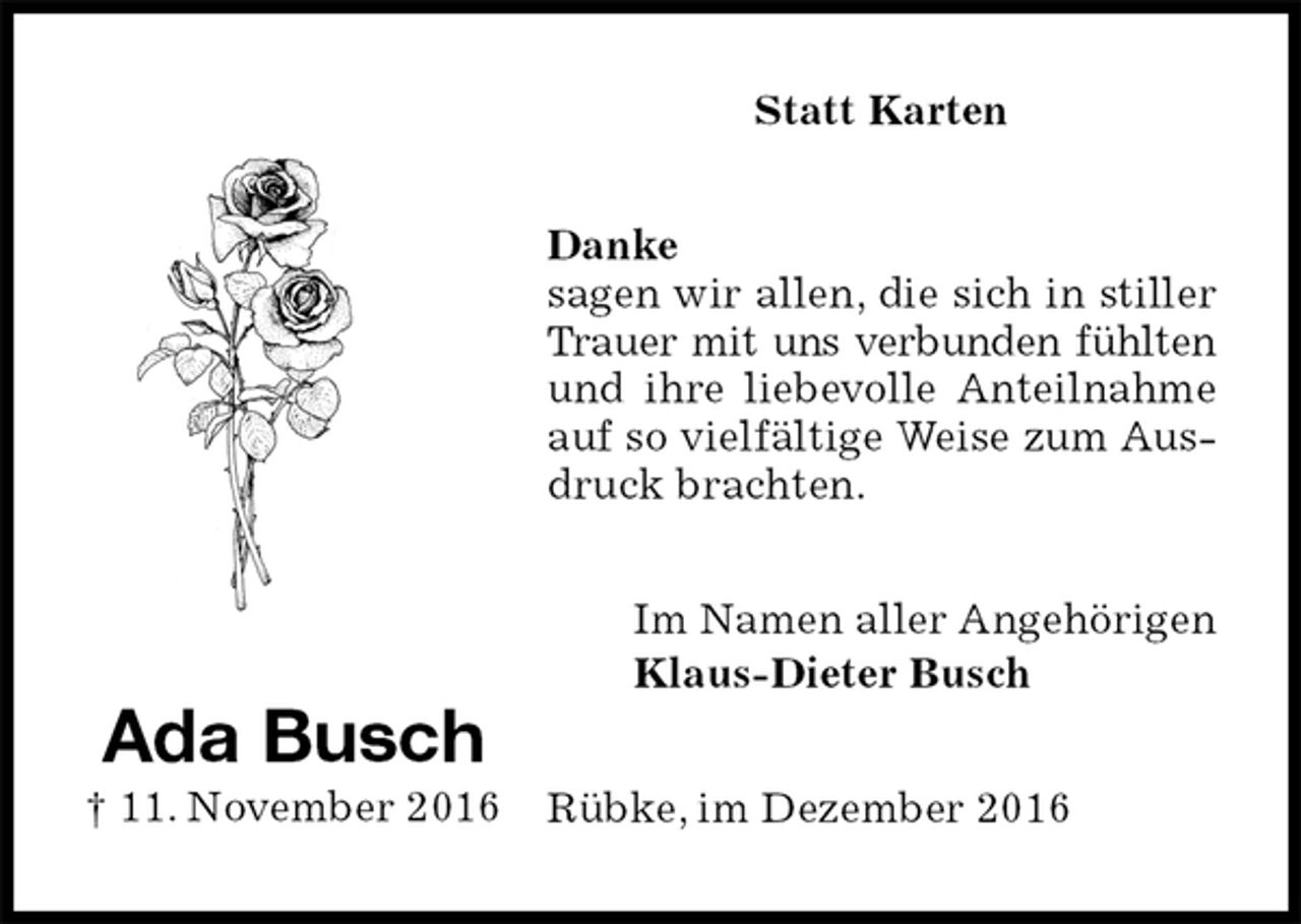 <p>Statt Karten<br />Danke<br />sagen wir allen, die sich in stiller Trauer mit uns verbunden fühlten<br />und ihre liebevolle Anteilnahme auf so vielfältige Weise zum Ausdruck brachten.<br />Rübke, im Dezember 2016<br />Im Namen aller Angehörigen<br />Klaus-Dieter Busch<br />Ada Busch<br />† 11. November 2016</p>