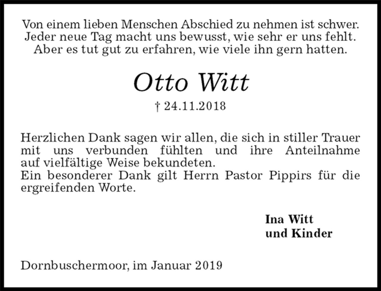 <p>Von einem lieben Menschen Abschied zu nehmen ist schwer.<br />Jeder neue Tag macht uns bewusst, wie sehr er uns fehlt.<br />Aber es tut gut zu erfahren, wie viele ihn gern hatten.<br />Otto Witt<br />† 24.11.2018<br />Herzlichen Dank sagen wir allen, die sich in stiller Trauer mit uns verbunden fühlten und ihre Anteilnahme<br />auf vielfältige Weise bekundeten.<br />Ein besonderer Dank gilt Herrn Pastor Pippirs für die<br />ergreifenden Worte.<br />Ina Witt<br />und Kinder<br />Dornbuschermoor, im Januar 2019</p>
